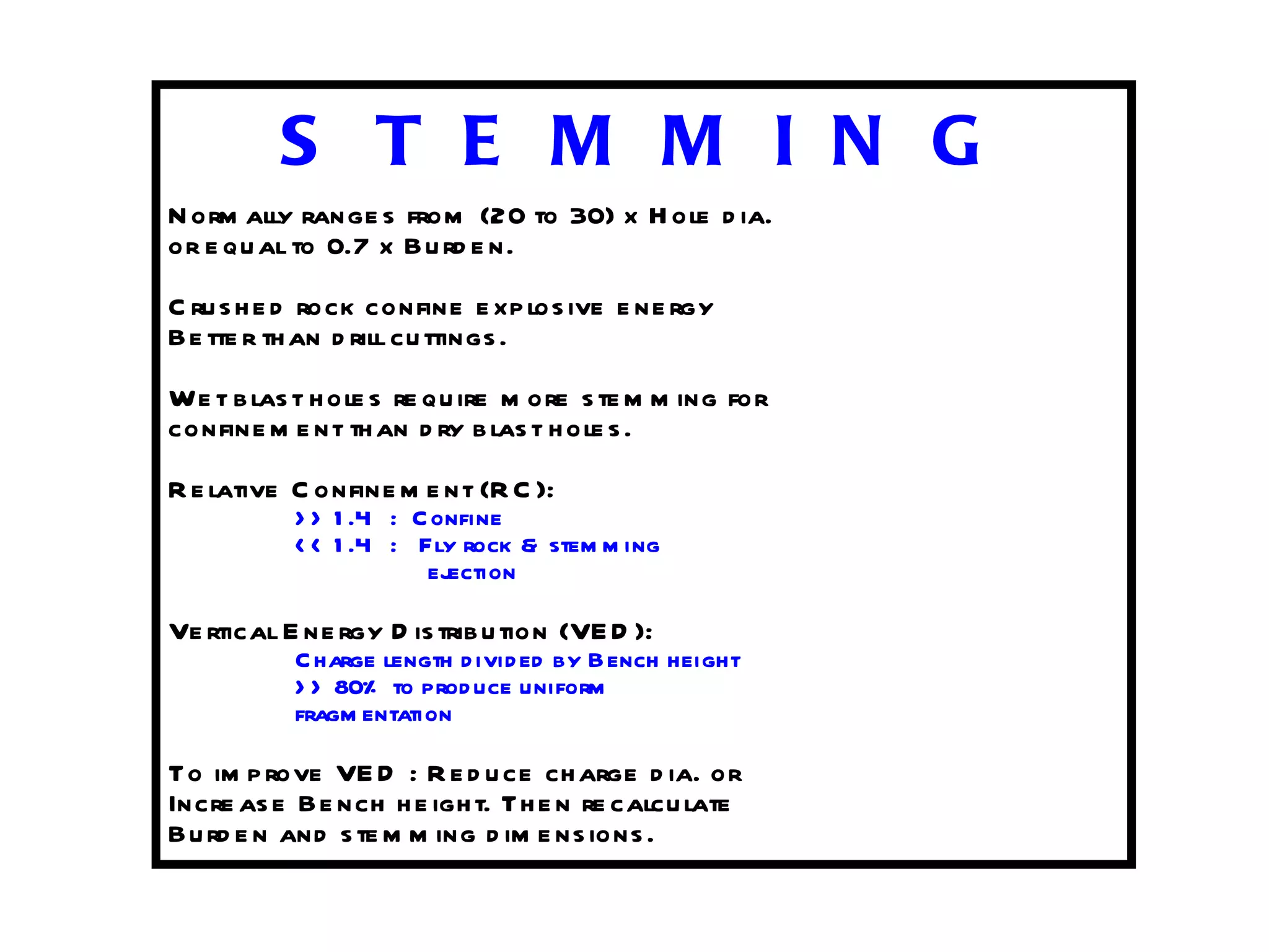 S T E M M I N G Normally ranges from (20 to 30) x Hole dia. or equal to 0.7 x Burden. Crushed rock confine explosive energy Better than drill cuttings. Wet blast holes require more stemming for confinement than dry blast holes. Relative Confinement (RC): >> 1.4  :  Confine << 1.4  :  Fly rock & stemming   ejection Vertical Energy Distribution (VED): Charge length divided by Bench height >> 80% to produce uniform fragmentation To improve VED : Reduce charge dia. or Increase Bench height. Then recalculate Burden and stemming dimensions. 