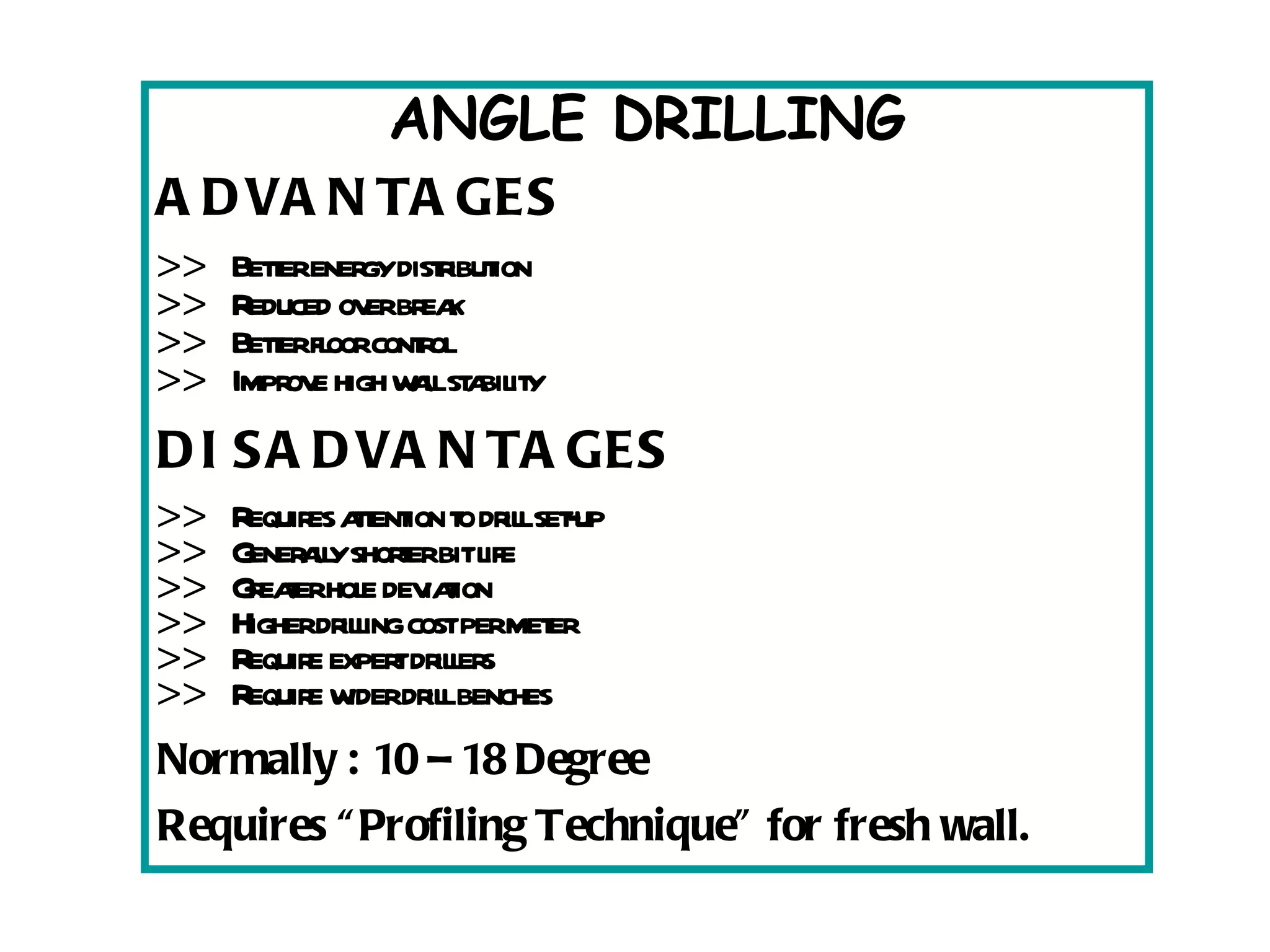 ANGLE DRILLING ADVANTAGES >>  Better energy distribution >>  Reduced over break >>  Better floor control >>  Improve high wall stability DISADVANTAGES >>  Requires attention to drill set-up >>  Generally shorter bit life >>  Greater hole deviation >>  Higher drilling cost per meter >>  Require expert drillers >>  Require wider drill benches Normally : 10 – 18 Degree Requires “Profiling Technique” for fresh wall. 