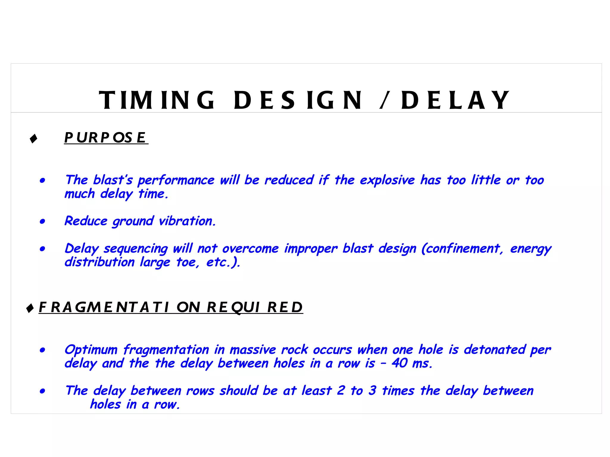TIMING DESIGN / DELAY     PURPOSE    The blast’s performance will be reduced if the explosive has too little or too  much delay time.  Reduce ground vibration.  Delay sequencing will not overcome improper blast design (confinement, energy  distribution large toe, etc.).    FRAGMENTATION REQUIRED  Optimum fragmentation in massive rock occurs when one hole is detonated per  delay and the the delay between holes in a row is – 40 ms.  The delay between rows should be at least 2 to 3 times the delay between  holes in a row.   