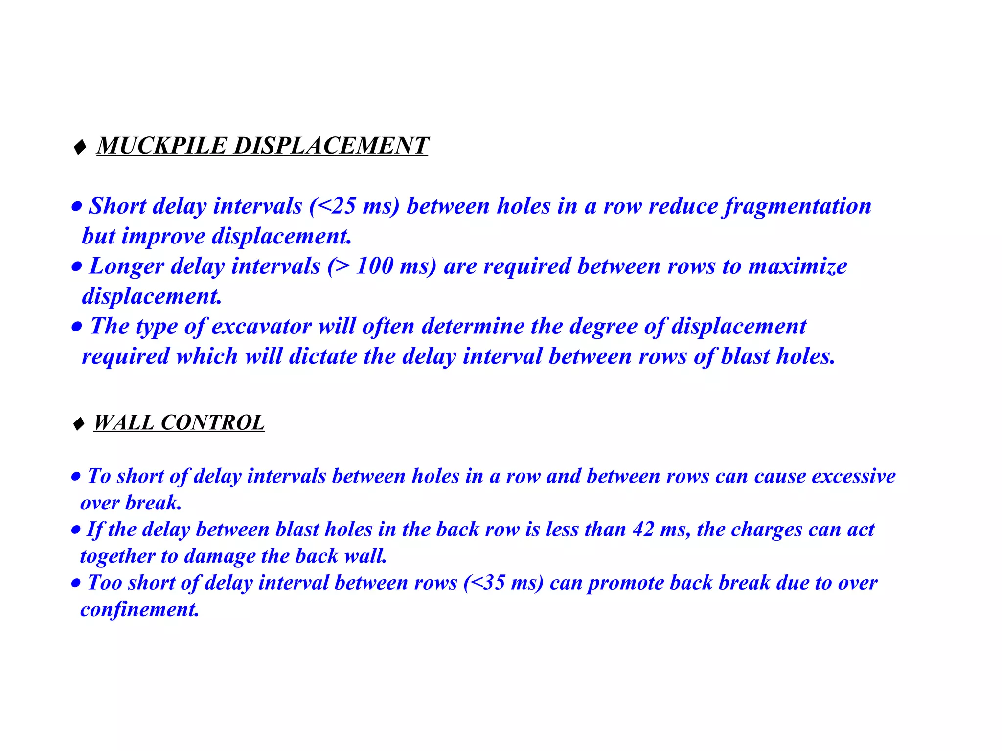    MUCKPILE DISPLACEMENT    Short delay intervals (<25 ms) between holes in a row reduce fragmentation  but improve displacement.    Longer delay intervals (> 100 ms) are required between rows to maximize displacement.    The type of excavator will often determine the degree of displacement required which will dictate the delay interval between rows of blast   holes.    WALL CONTROL      To short of delay intervals between holes in a row   and between rows can   cause excessive  over break.    If the delay between blast holes in the back row is   less than 42 ms, the   charges can act  together to damage the back wall.    Too short of delay interval between rows (<35 ms) can promote back   break due to over  confinement. 