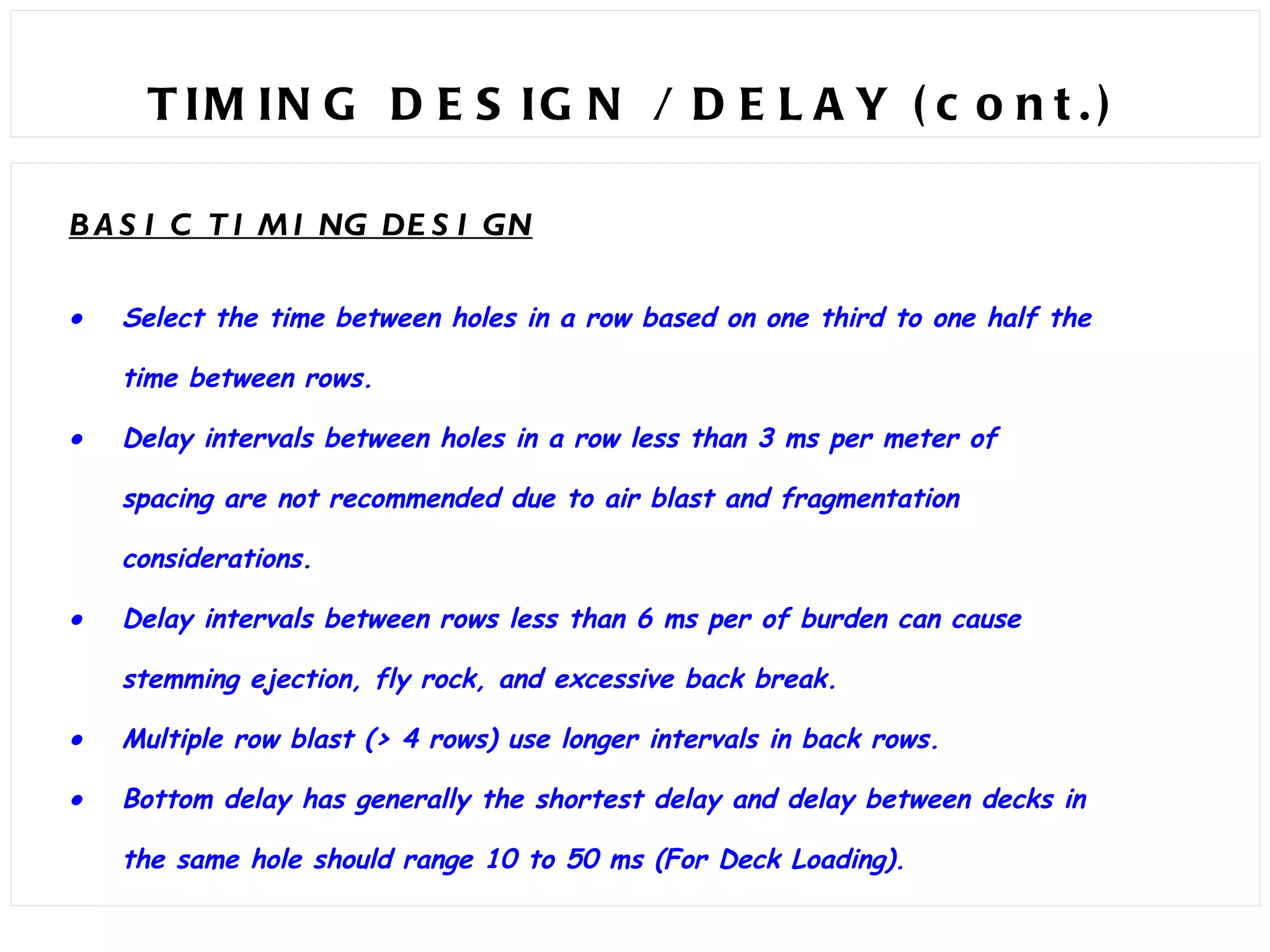 TIMING DESIGN / DELAY (cont.)  BASIC TIMING DESIGN  Select the time between holes in a row based on one third to one half the time between rows.  Delay intervals between holes in a row less than 3 ms per meter of spacing are not recommended due to air blast and fragmentation considerations.  Delay intervals between rows less than 6 ms per of burden can cause stemming ejection, fly rock, and excessive back break.  Multiple row blast (> 4 rows) use longer intervals in back rows.  Bottom delay has generally the shortest delay and delay between decks in the same hole should range 10 to 50 ms (For Deck Loading). 