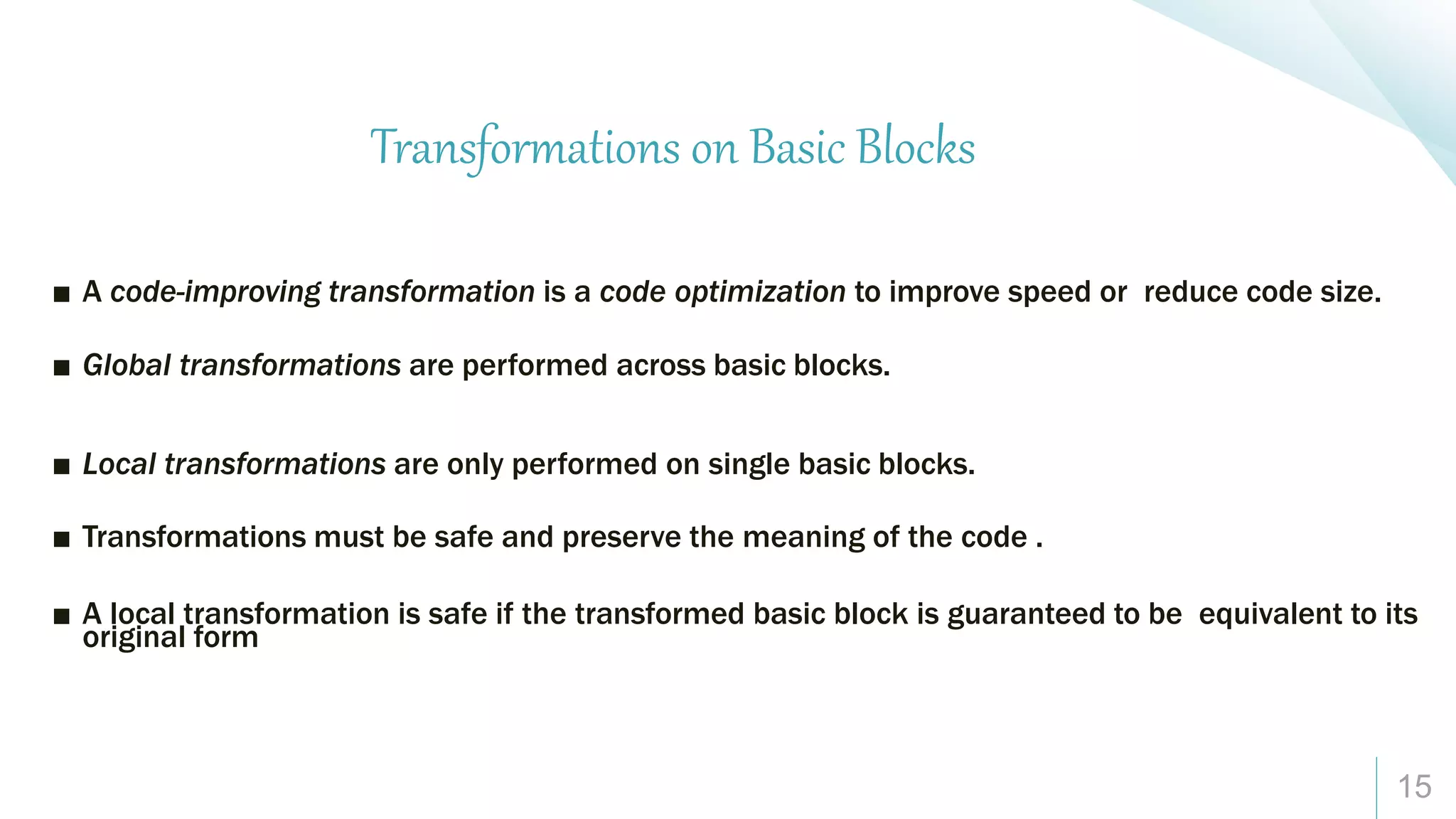 15
Transformations on Basic Blocks
■ A code-improving transformation is a code optimization to improve speed or reduce code size.
■ Global transformations are performed across basic blocks.
■ Local transformations are only performed on single basic blocks.
■ Transformations must be safe and preserve the meaning of the code .
■ A local transformation is safe if the transformed basic block is guaranteed to be equivalent to its
original form
 