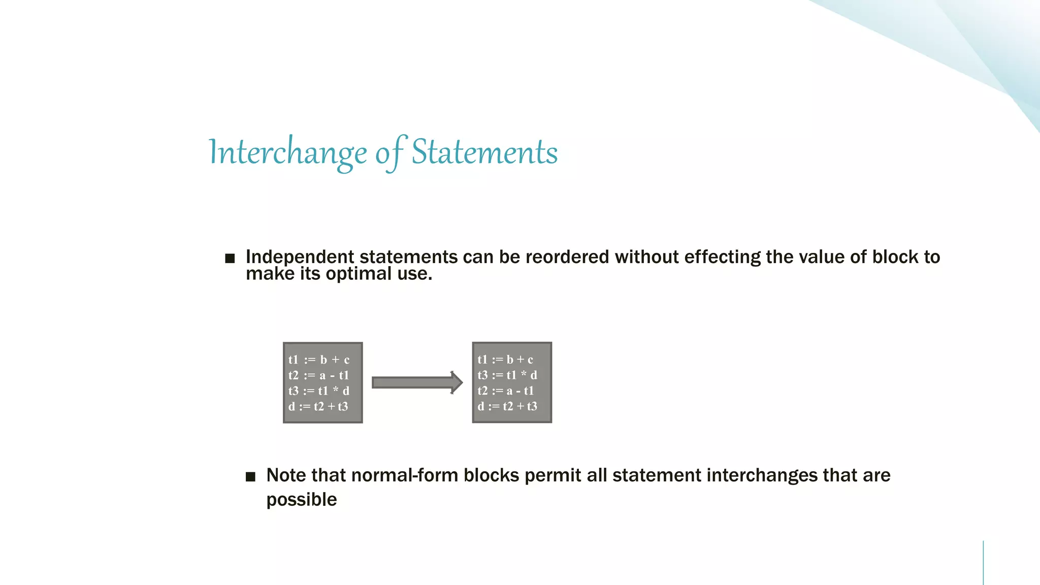 Interchange of Statements
■ Independent statements can be reordered without effecting the value of block to
make its optimal use.
■ Note that normal-form blocks permit all statement interchanges that are
possible
t1 := b + c
t2 := a - t1
t3 := t1 * d
d := t2 + t3
t1 := b + c
t3 := t1 * d
t2 := a - t1
d := t2 + t3
 