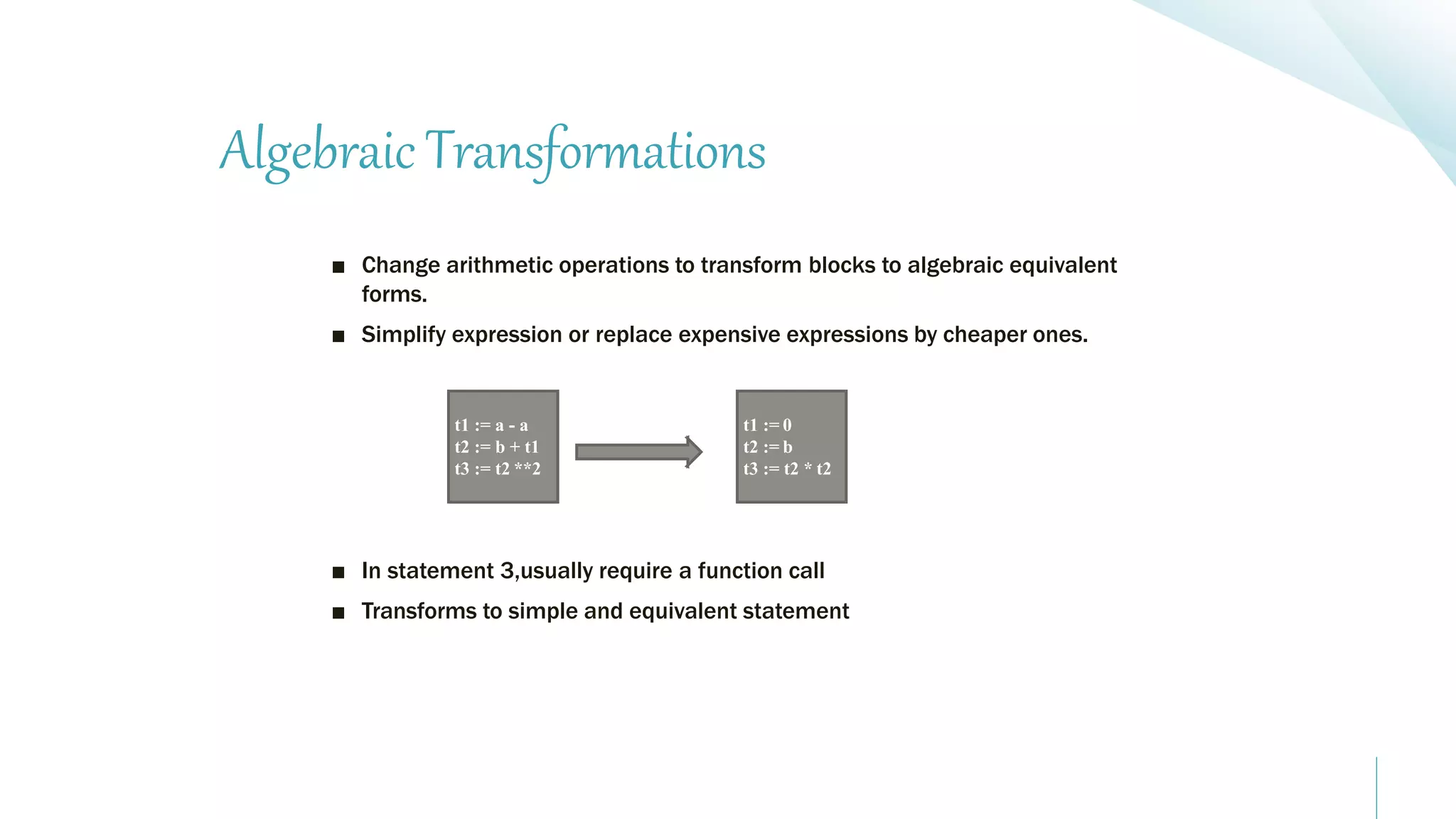 Algebraic Transformations
■ Change arithmetic operations to transform blocks to algebraic equivalent
forms.
■ Simplify expression or replace expensive expressions by cheaper ones.
■ In statement 3,usually require a function call
■ Transforms to simple and equivalent statement
t1 := a - a
t2 := b + t1
t3 := t2 **2
t1 := 0
t2 := b
t3 := t2 * t2
 