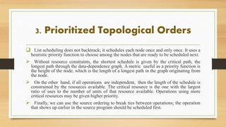 3. Prioritized Topological Orders
 List scheduling does not backtrack; it schedules each node once and only once. It uses a
heuristic priority function to choose among the nodes that are ready to be scheduled next.
 Without resource constraints, the shortest schedule is given by the critical path, the
longest path through the data-dependence graph. A metric useful as a priority function is
the height of the node, which is the length of a longest path in the graph originating from
the node.
 On the other hand, if all operations are independent, then the length of the schedule is
constrained by the resources available. The critical resource is the one with the largest
ratio of uses to the number of units of that resource available. Operations using more
critical resources may be given higher priority.
 Finally, we can use the source ordering to break ties between operations; the operation
that shows up earlier in the source program should be scheduled first.
 