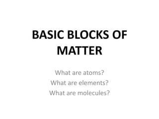 BASIC BLOCKS OF
MATTER
What are atoms?
What are elements?
What are molecules?
 