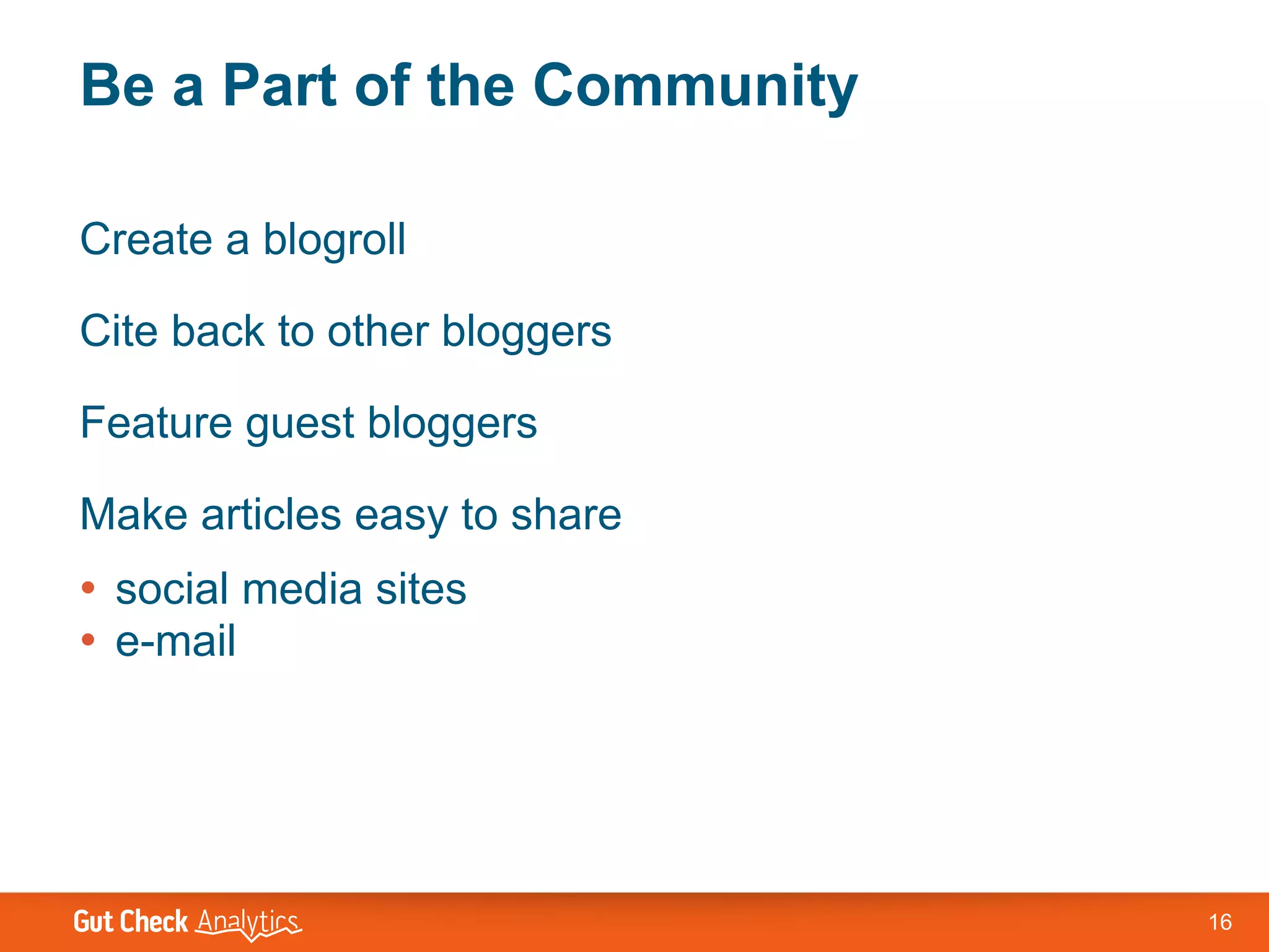 Be a Part of the Community

Create a blogroll

Cite back to other bloggers

Feature guest bloggers

Make articles easy to share
• social media sites
• e-mail




                              16
 
