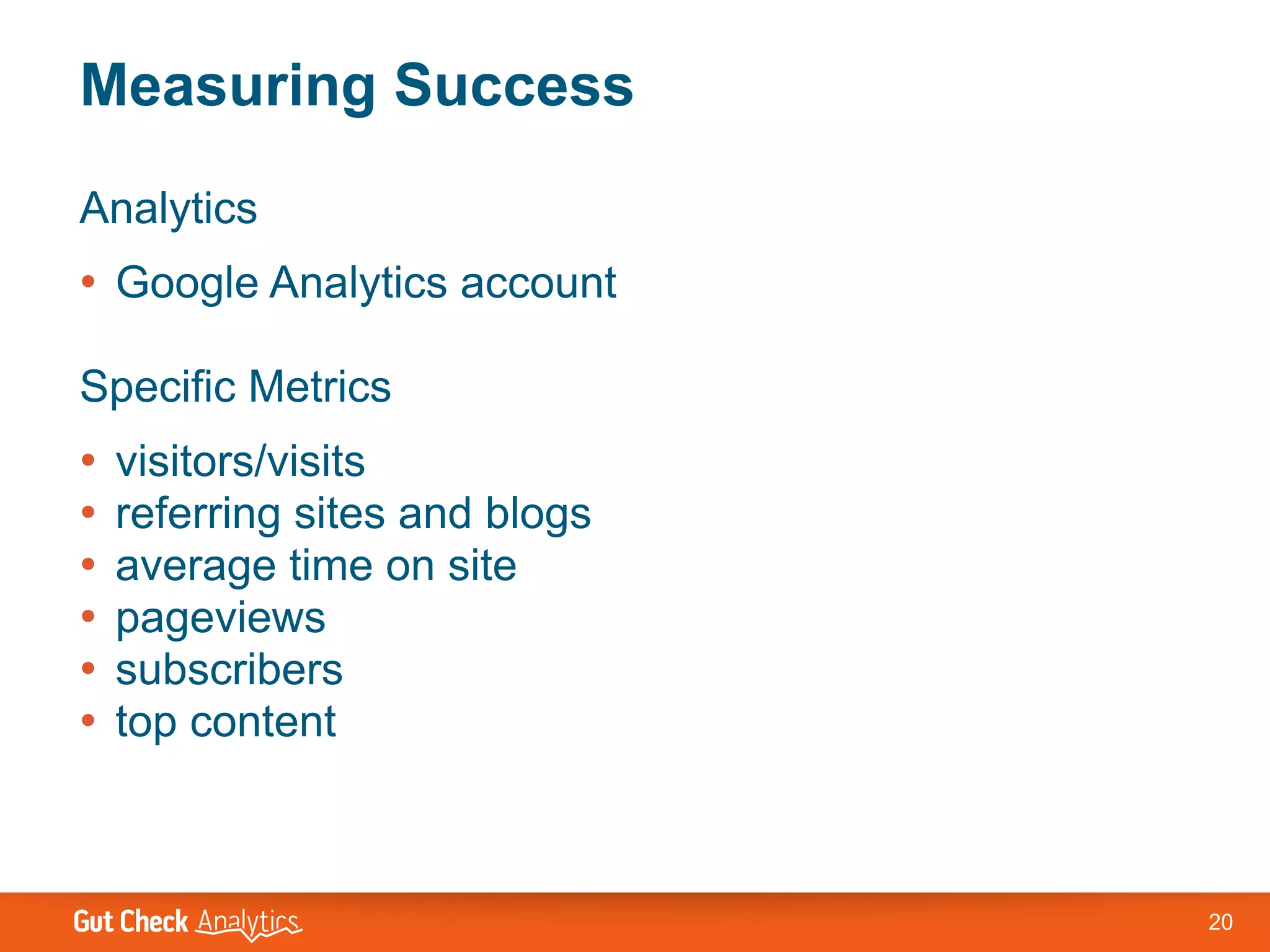 Measuring Success
Analytics
• Google Analytics account

Specific Metrics
•   visitors/visits
•   referring sites and blogs
•   average time on site
•   pageviews
•   subscribers
•   top content



                                20
 