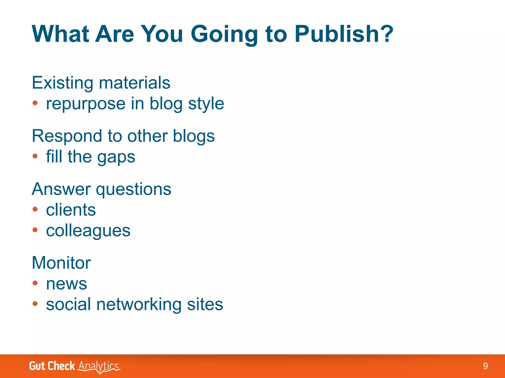 What Are You Going to Publish?
Existing materials
• repurpose in blog style
Respond to other blogs
• fill the gaps
Answer questions
• clients
• colleagues
Monitor
• news
• social networking sites


                                 9
 