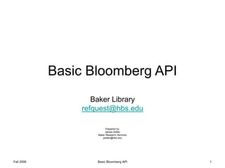 Fall 2006 Basic Bloomberg API 1
Basic Bloomberg API
Baker Library
refquest@hbs.edu
Prepared by:
James Zeitler
Baker Research Services
jzeitler@hbs.edu
 