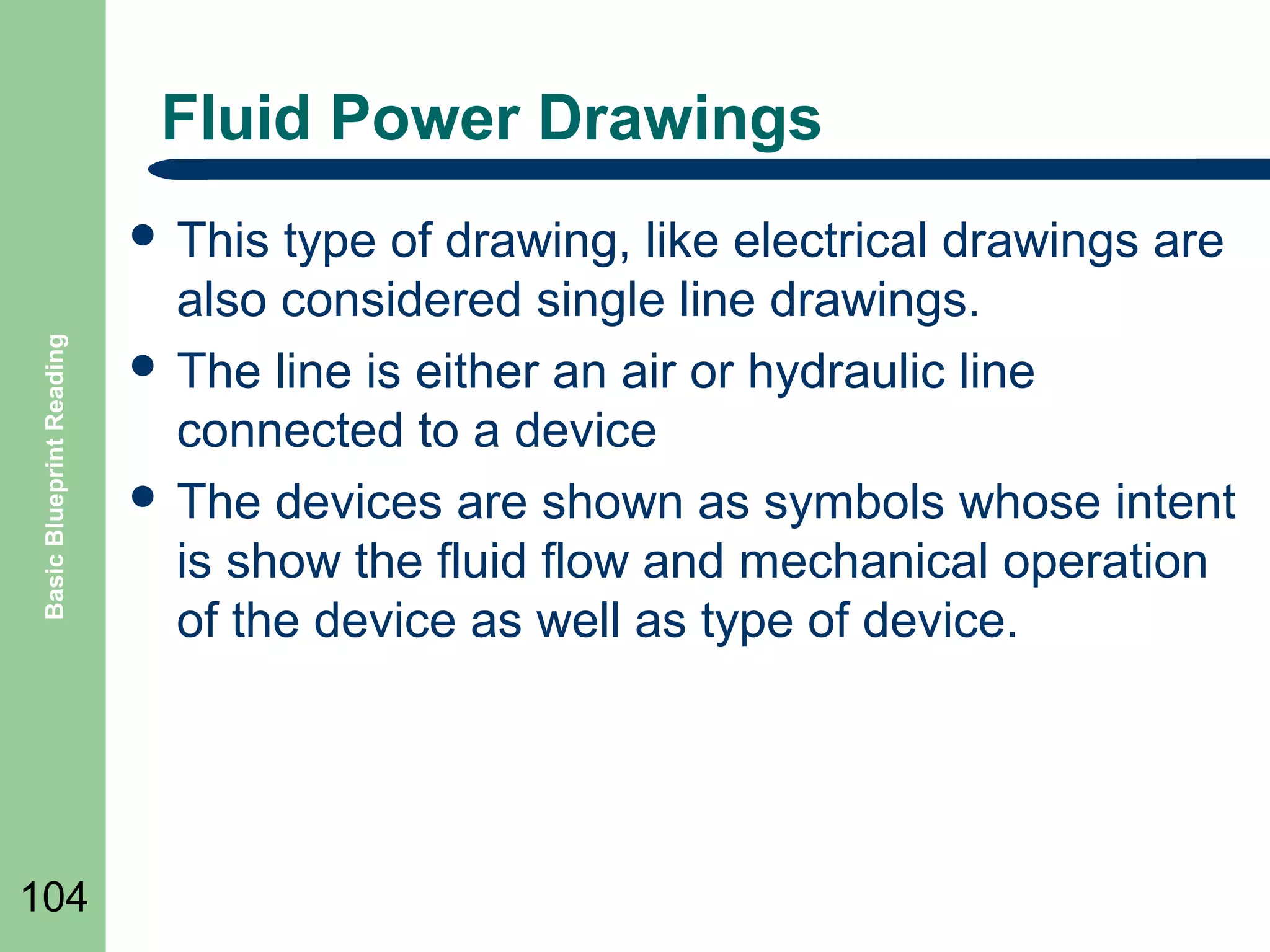Fluid Power Drawings

Basic Blueprint Reading

 This

104

type of drawing, like electrical drawings are
also considered single line drawings.
 The line is either an air or hydraulic line
connected to a device
 The devices are shown as symbols whose intent
is show the fluid flow and mechanical operation
of the device as well as type of device.

 