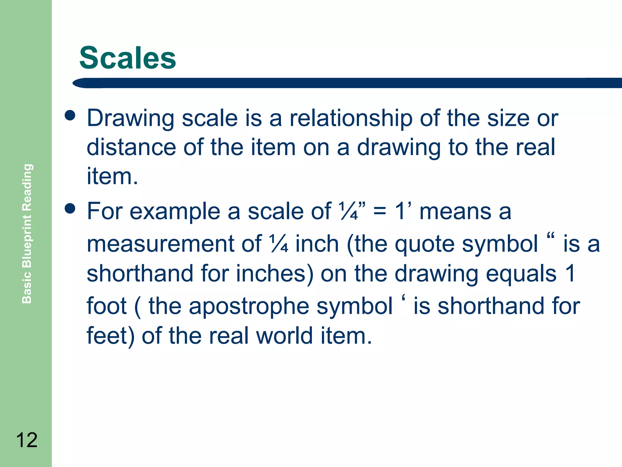 Scales

Basic Blueprint Reading

 Drawing

12

scale is a relationship of the size or
distance of the item on a drawing to the real
item.
 For example a scale of ¼” = 1’ means a
measurement of ¼ inch (the quote symbol “ is a
shorthand for inches) on the drawing equals 1
foot ( the apostrophe symbol ‘ is shorthand for
feet) of the real world item.

 