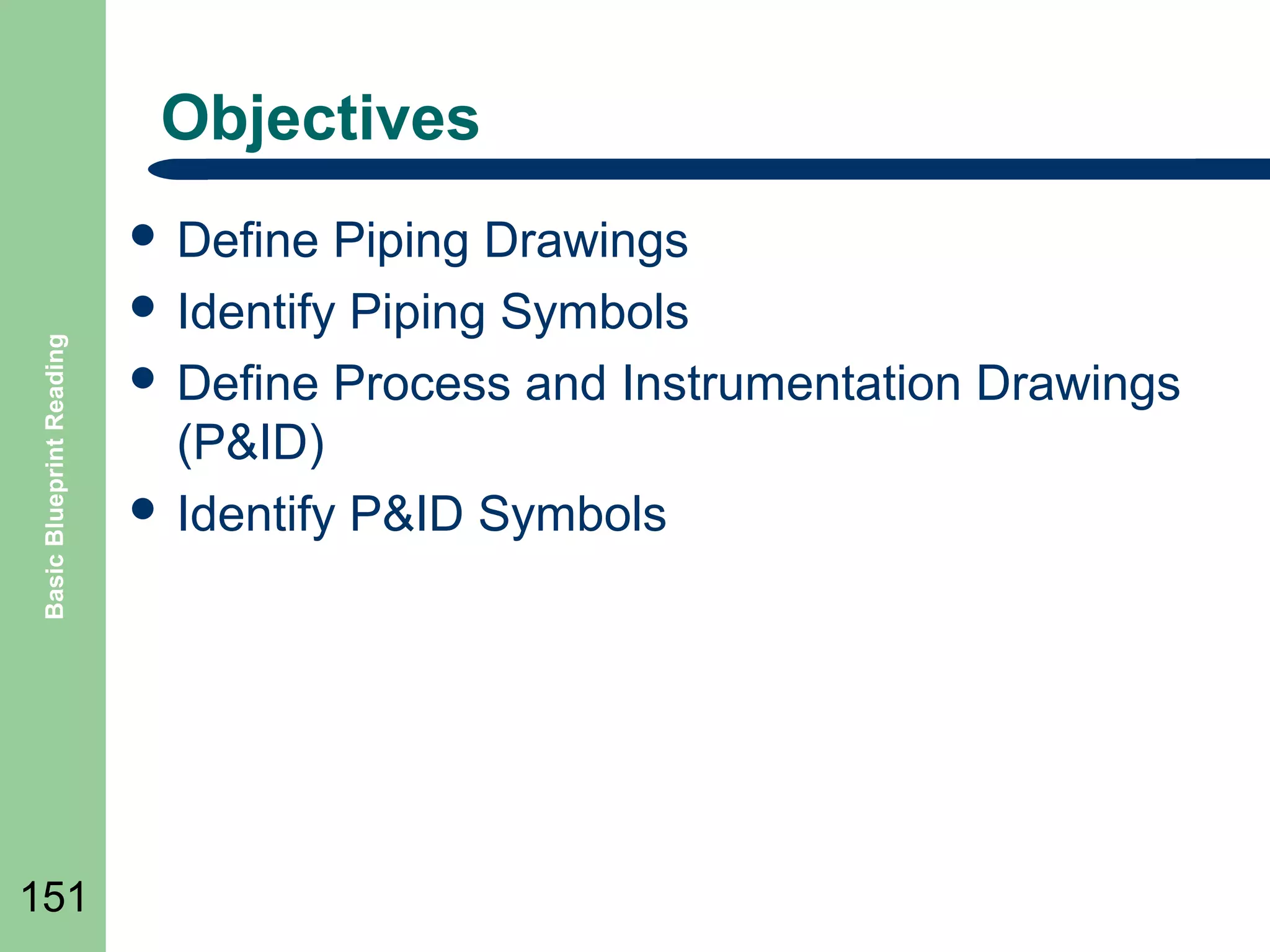 Objectives

Basic Blueprint Reading

 Define

151

Piping Drawings
 Identify Piping Symbols
 Define Process and Instrumentation Drawings
(P&ID)
 Identify P&ID Symbols

 