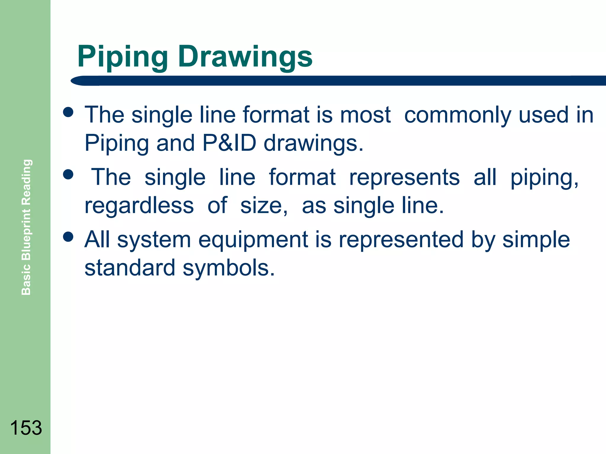 Piping Drawings

Basic Blueprint Reading

 The

153

single line format is most commonly used in
Piping and P&ID drawings.
 The single line format represents all piping,
regardless of size, as single line.
 All system equipment is represented by simple
standard symbols.

 