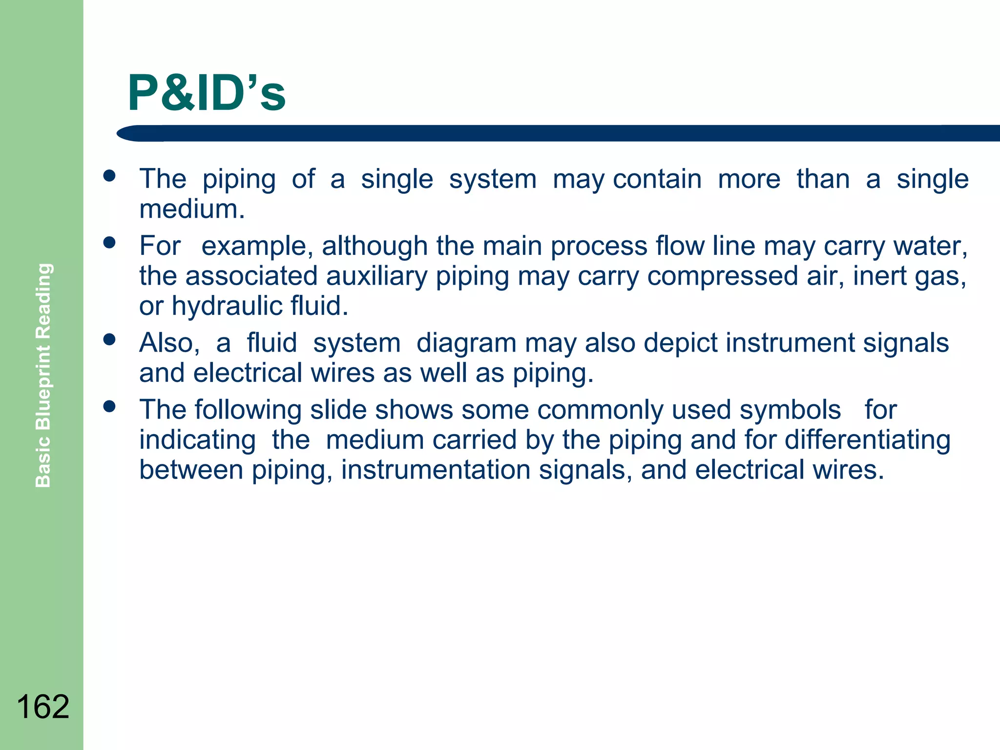 P&ID’s


Basic Blueprint Reading



162




The piping of a single system may contain more than a single
medium.
For example, although the main process flow line may carry water,
the associated auxiliary piping may carry compressed air, inert gas,
or hydraulic fluid.
Also, a fluid system diagram may also depict instrument signals
and electrical wires as well as piping.
The following slide shows some commonly used symbols for
indicating the medium carried by the piping and for differentiating
between piping, instrumentation signals, and electrical wires.

 