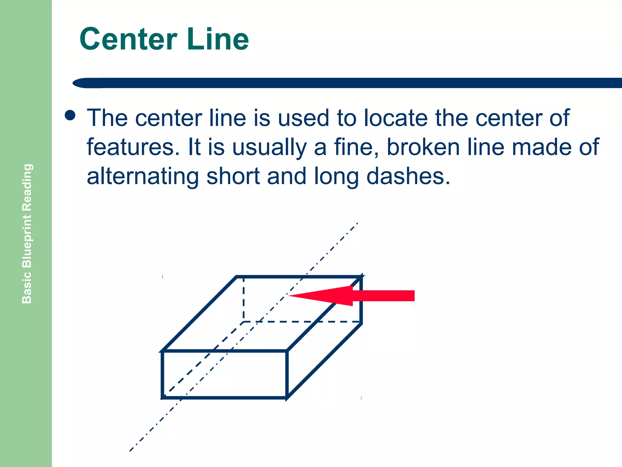 Center Line

Basic Blueprint Reading

 The

center line is used to locate the center of
features. It is usually a fine, broken line made of
alternating short and long dashes.

 