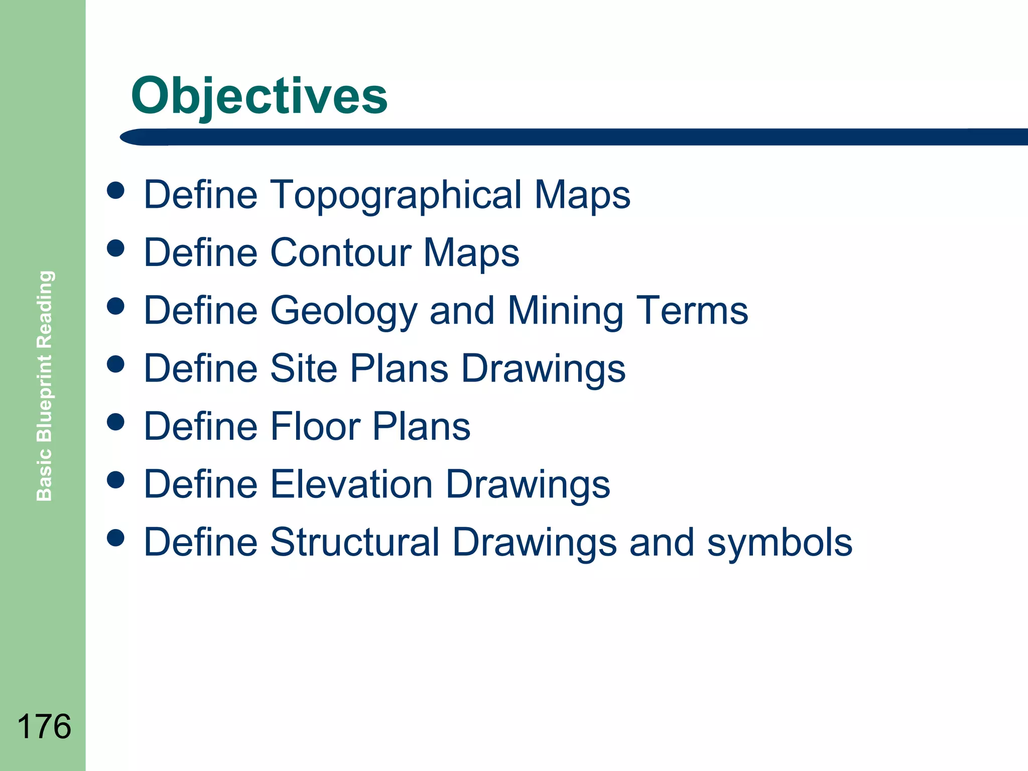 Objectives

Basic Blueprint Reading

 Define

176

Topographical Maps
 Define Contour Maps
 Define Geology and Mining Terms
 Define Site Plans Drawings
 Define Floor Plans
 Define Elevation Drawings
 Define Structural Drawings and symbols

 