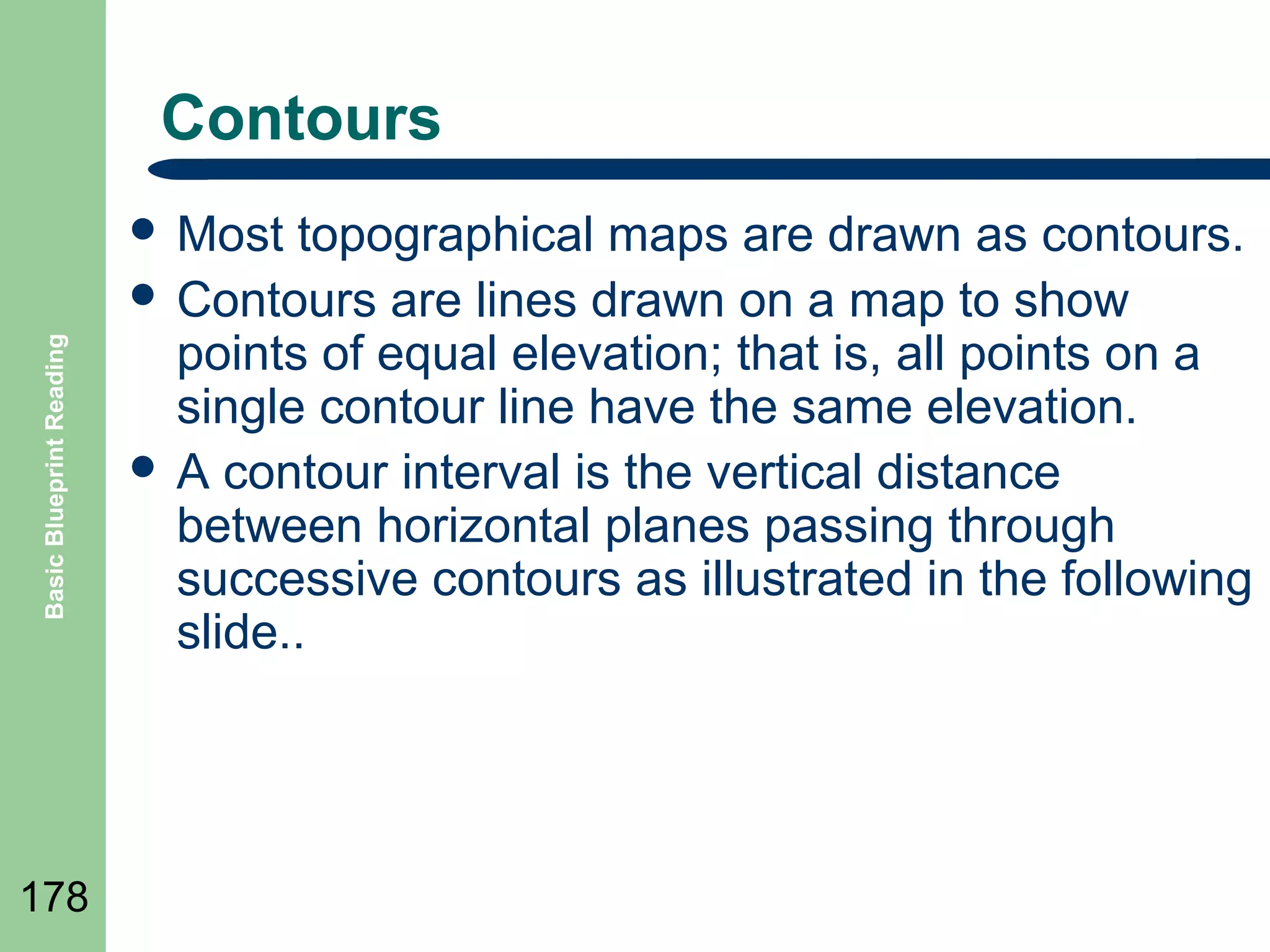 Contours

Basic Blueprint Reading

 Most

178

topographical maps are drawn as contours.
 Contours are lines drawn on a map to show
points of equal elevation; that is, all points on a
single contour line have the same elevation.
 A contour interval is the vertical distance
between horizontal planes passing through
successive contours as illustrated in the following
slide..

 