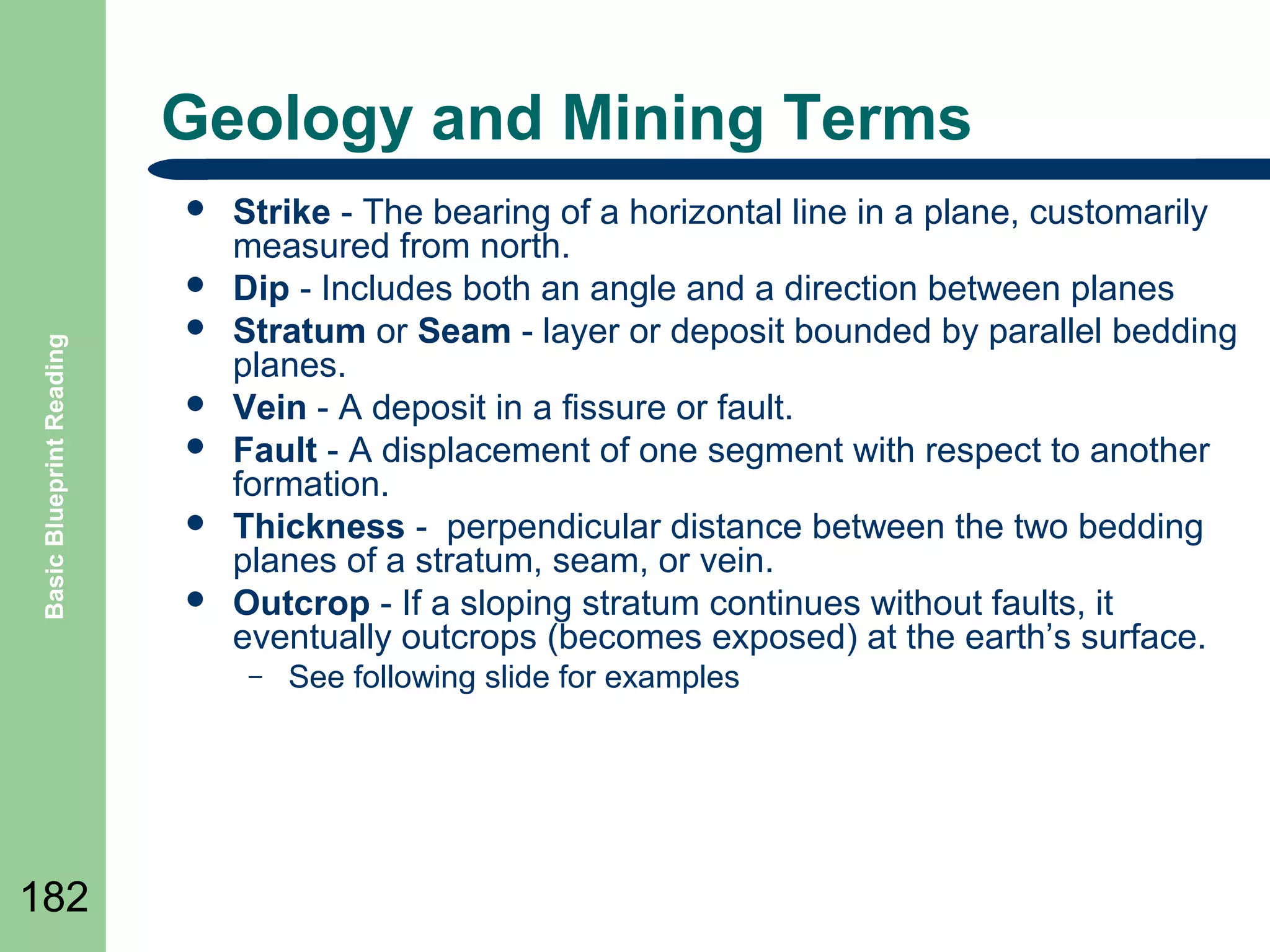 Geology and Mining Terms


Basic Blueprint Reading








Strike - The bearing of a horizontal line in a plane, customarily
measured from north.
Dip - Includes both an angle and a direction between planes
Stratum or Seam - layer or deposit bounded by parallel bedding
planes.
Vein - A deposit in a fissure or fault.
Fault - A displacement of one segment with respect to another
formation.
Thickness - perpendicular distance between the two bedding
planes of a stratum, seam, or vein.
Outcrop - If a sloping stratum continues without faults, it
eventually outcrops (becomes exposed) at the earth’s surface.
–

182

See following slide for examples

 