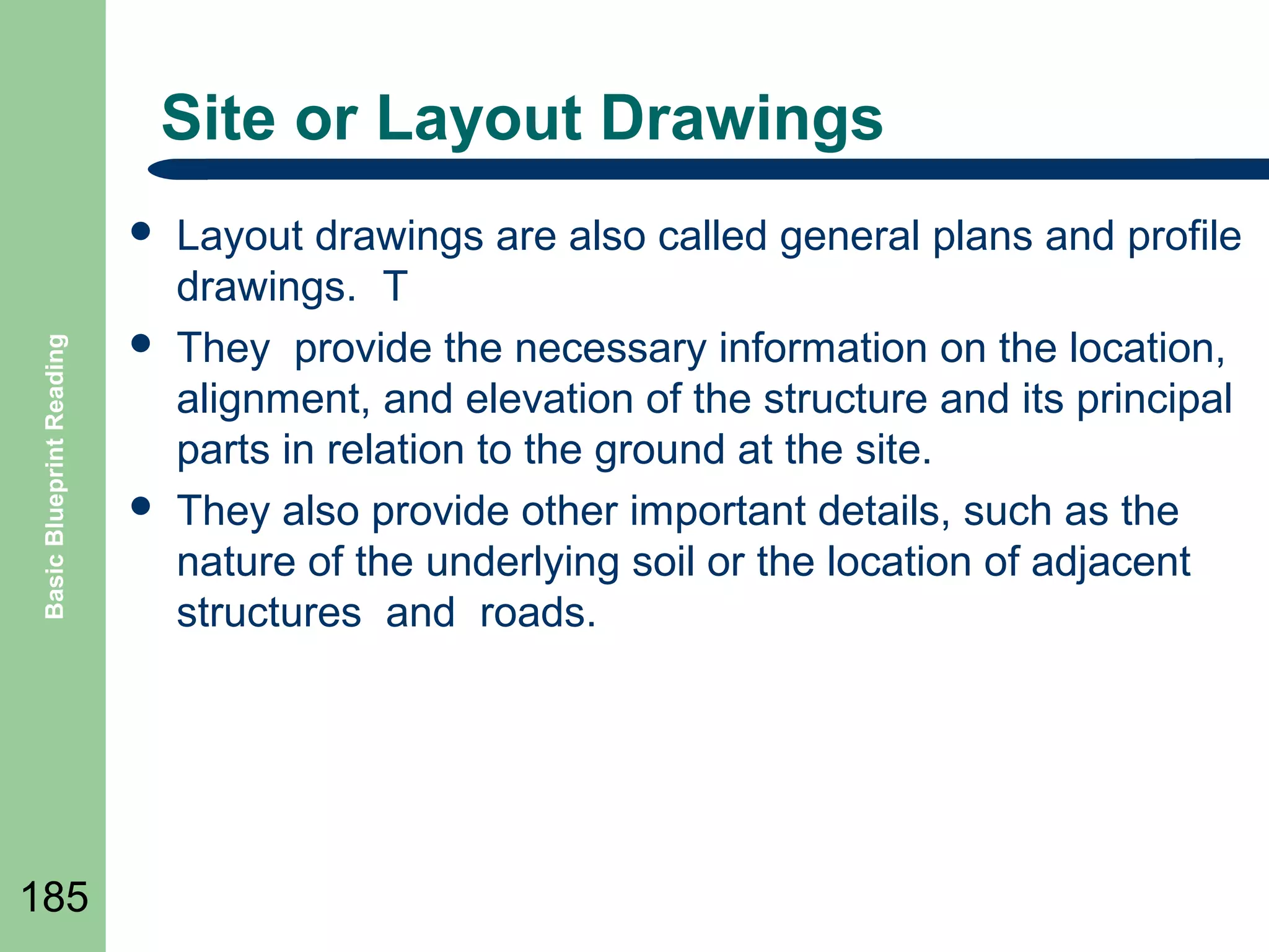 Site or Layout Drawings

Basic Blueprint Reading



185





Layout drawings are also called general plans and profile
drawings. T
They provide the necessary information on the location,
alignment, and elevation of the structure and its principal
parts in relation to the ground at the site.
They also provide other important details, such as the
nature of the underlying soil or the location of adjacent
structures and roads.

 