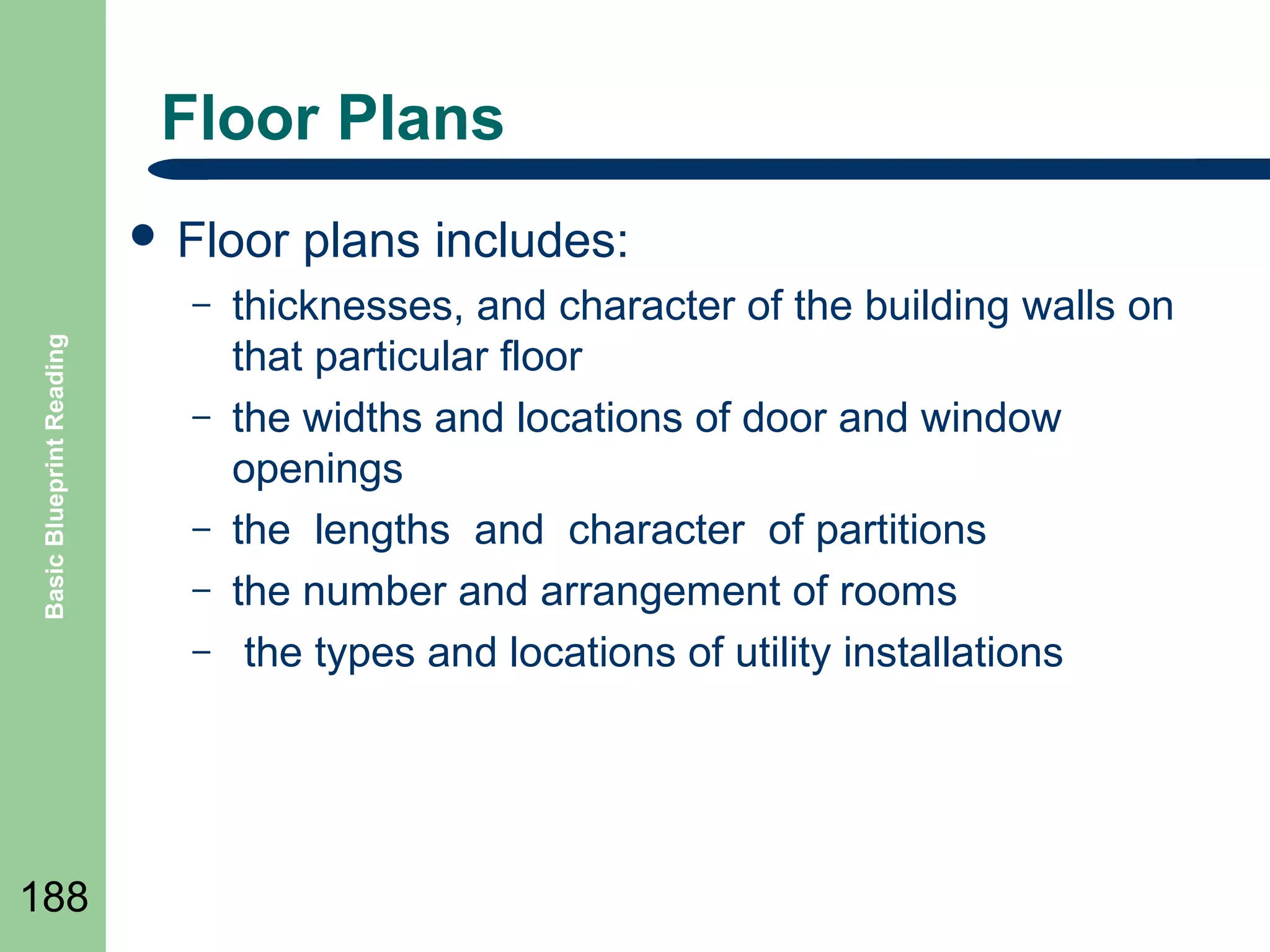 Floor Plans
 Floor
Basic Blueprint Reading

–
–
–
–
–

188

plans includes:

thicknesses, and character of the building walls on
that particular floor
the widths and locations of door and window
openings
the lengths and character of partitions
the number and arrangement of rooms
the types and locations of utility installations

 
