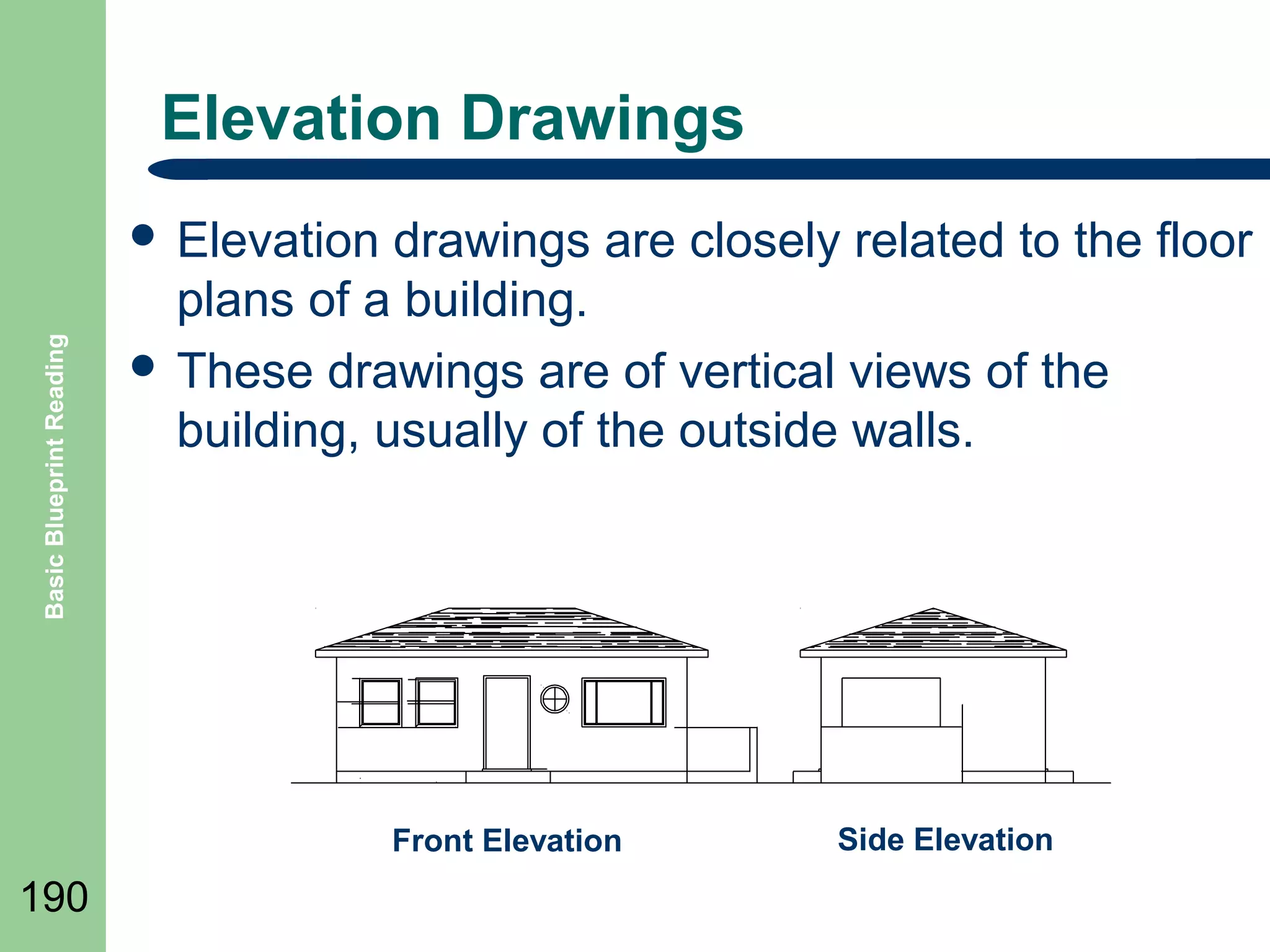 Elevation Drawings

Basic Blueprint Reading

 Elevation

drawings are closely related to the floor
plans of a building.
 These drawings are of vertical views of the
building, usually of the outside walls.

Front Elevation

190

Side Elevation

 