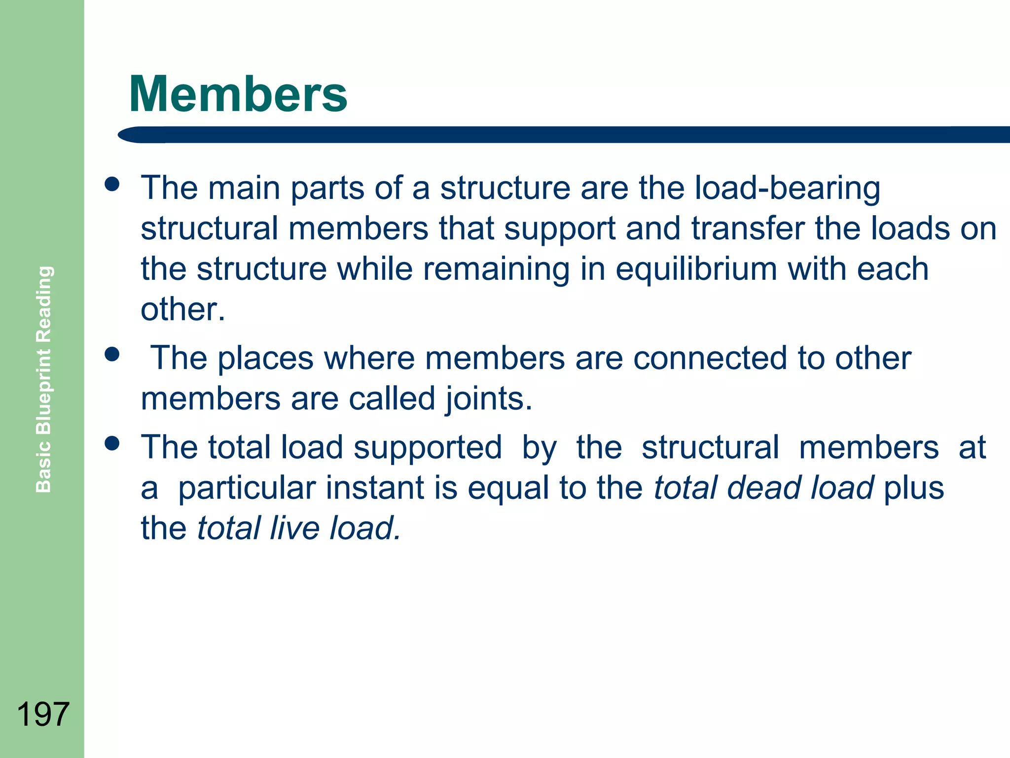 Members

Basic Blueprint Reading



197





The main parts of a structure are the load-bearing
structural members that support and transfer the loads on
the structure while remaining in equilibrium with each
other.
The places where members are connected to other
members are called joints.
The total load supported by the structural members at
a particular instant is equal to the total dead load plus
the total live load.

 