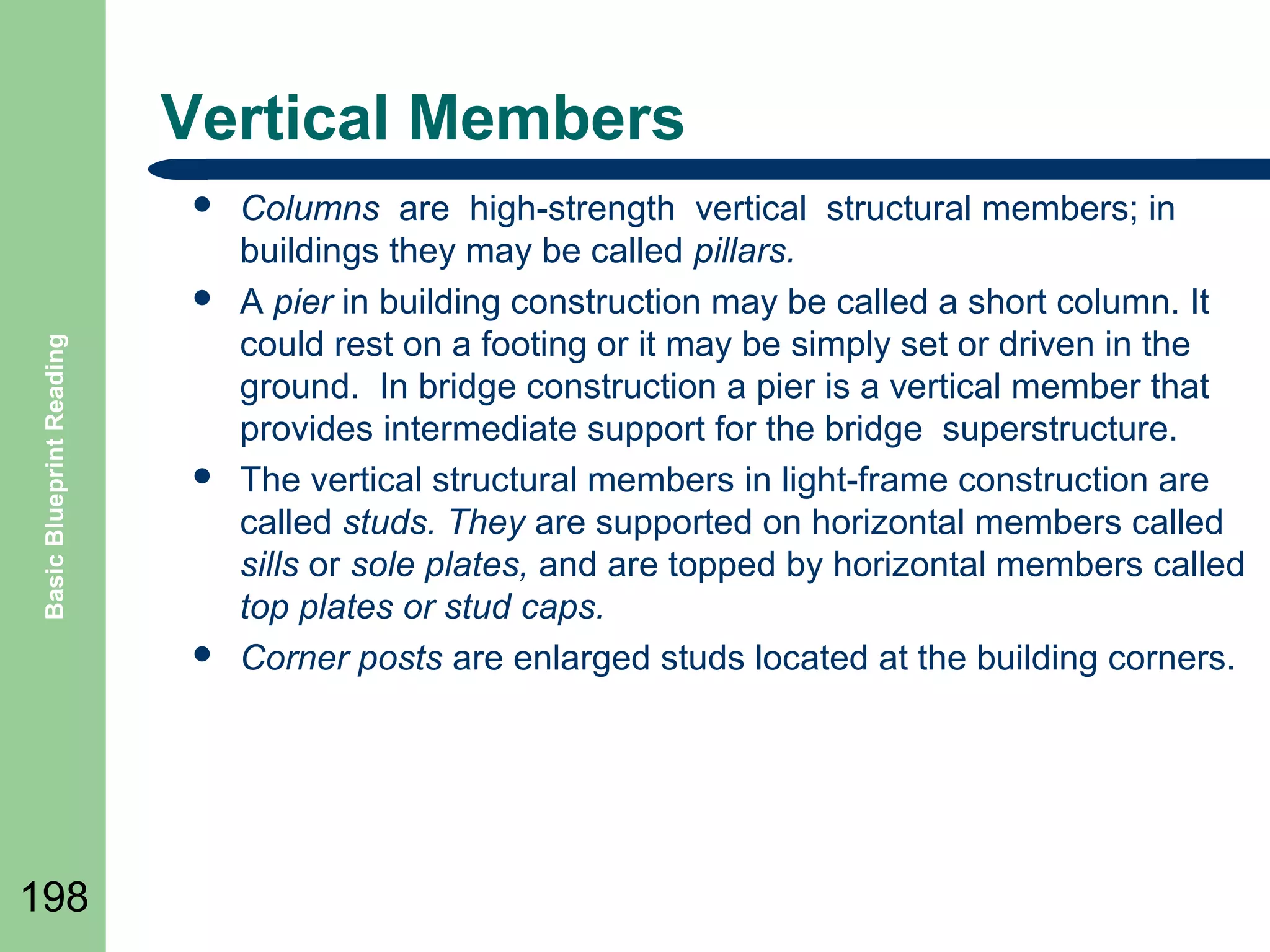 Vertical Members


Basic Blueprint Reading







198

Columns are high-strength vertical structural members; in
buildings they may be called pillars.
A pier in building construction may be called a short column. It
could rest on a footing or it may be simply set or driven in the
ground. In bridge construction a pier is a vertical member that
provides intermediate support for the bridge superstructure.
The vertical structural members in light-frame construction are
called studs. They are supported on horizontal members called
sills or sole plates, and are topped by horizontal members called
top plates or stud caps.
Corner posts are enlarged studs located at the building corners.

 