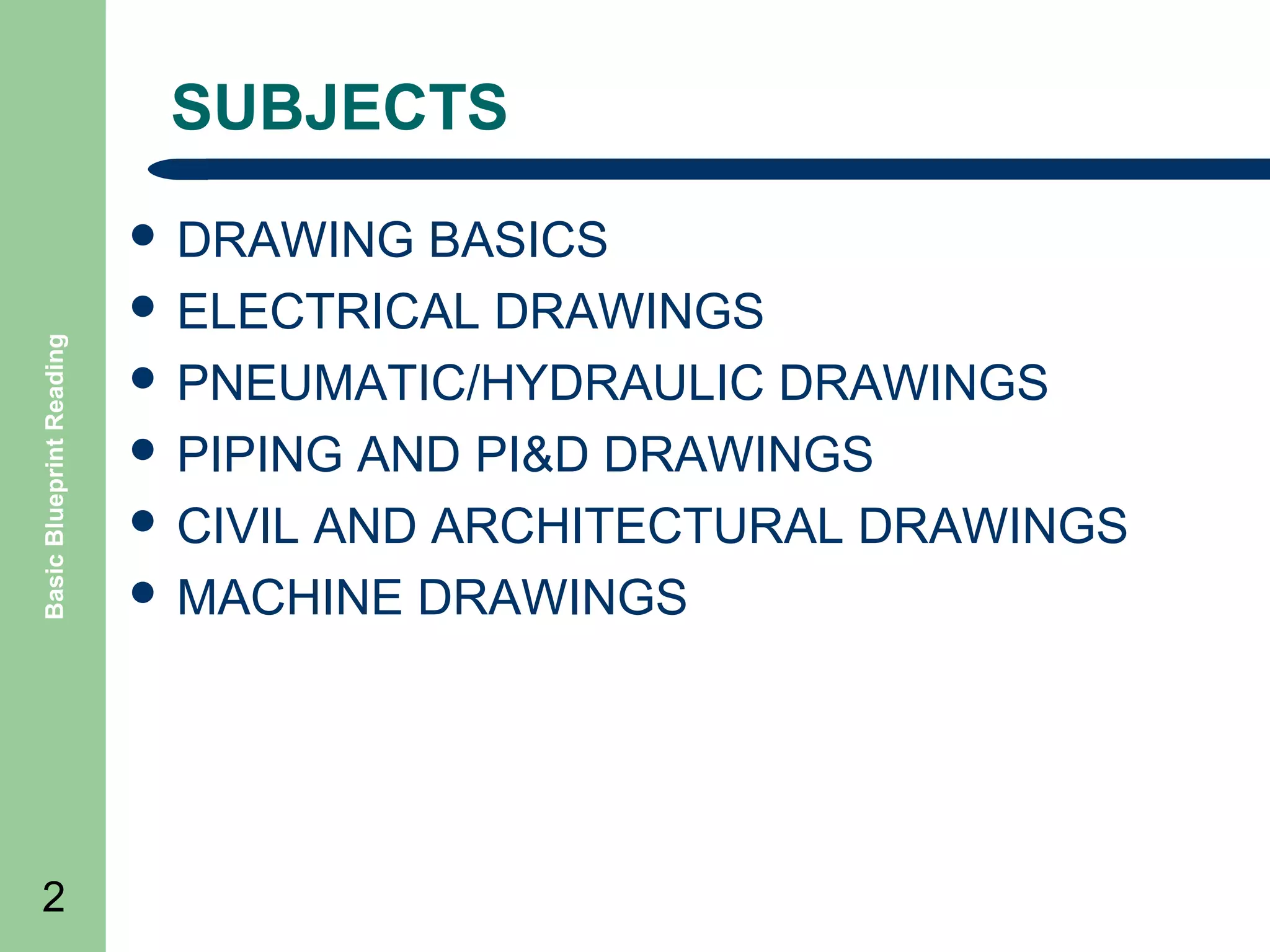SUBJECTS

Basic Blueprint Reading

 DRAWING

2

BASICS
 ELECTRICAL DRAWINGS
 PNEUMATIC/HYDRAULIC DRAWINGS
 PIPING AND PI&D DRAWINGS
 CIVIL AND ARCHITECTURAL DRAWINGS
 MACHINE DRAWINGS

 