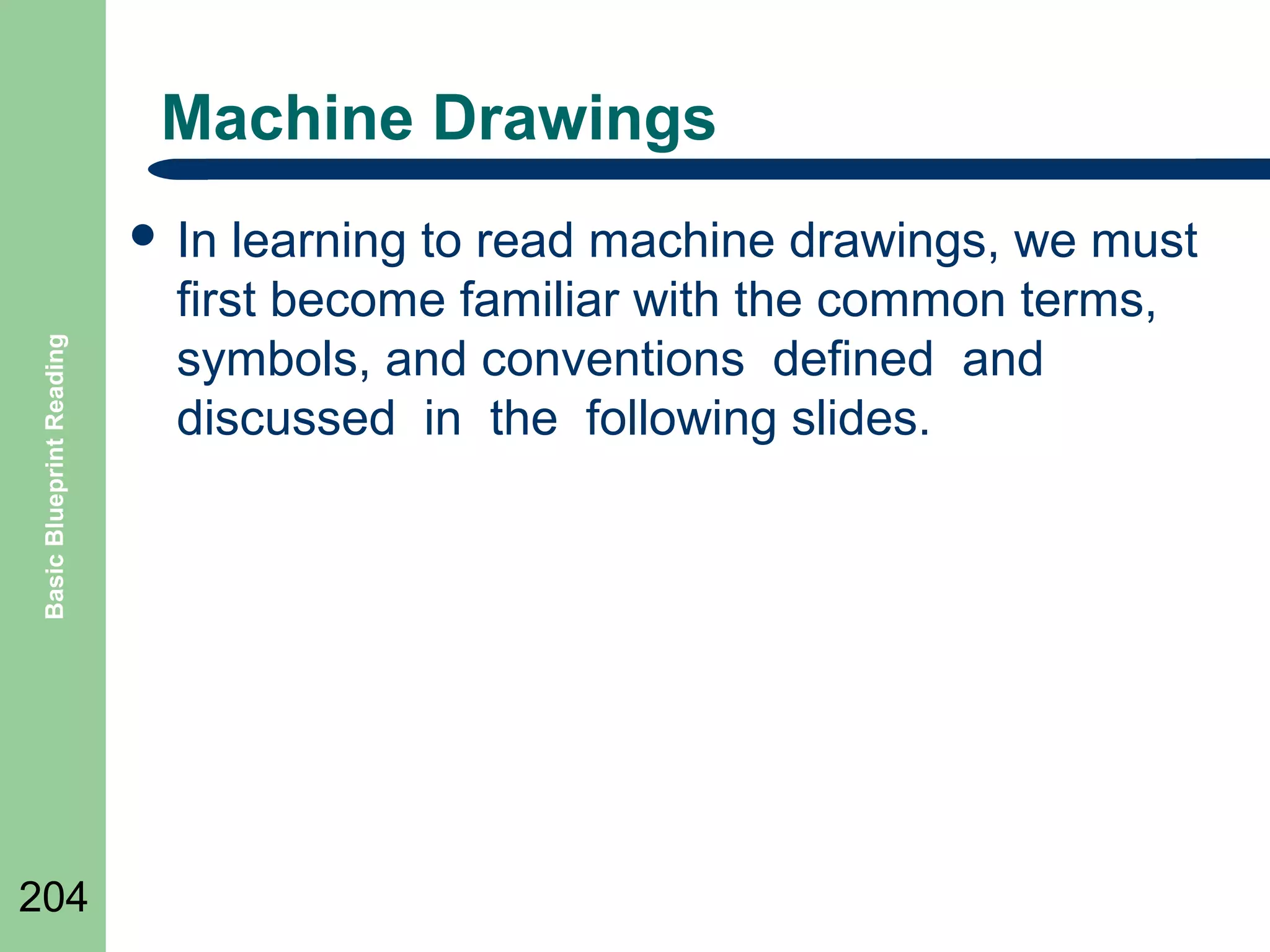 Machine Drawings

Basic Blueprint Reading

 In

204

learning to read machine drawings, we must
first become familiar with the common terms,
symbols, and conventions defined and
discussed in the following slides.

 