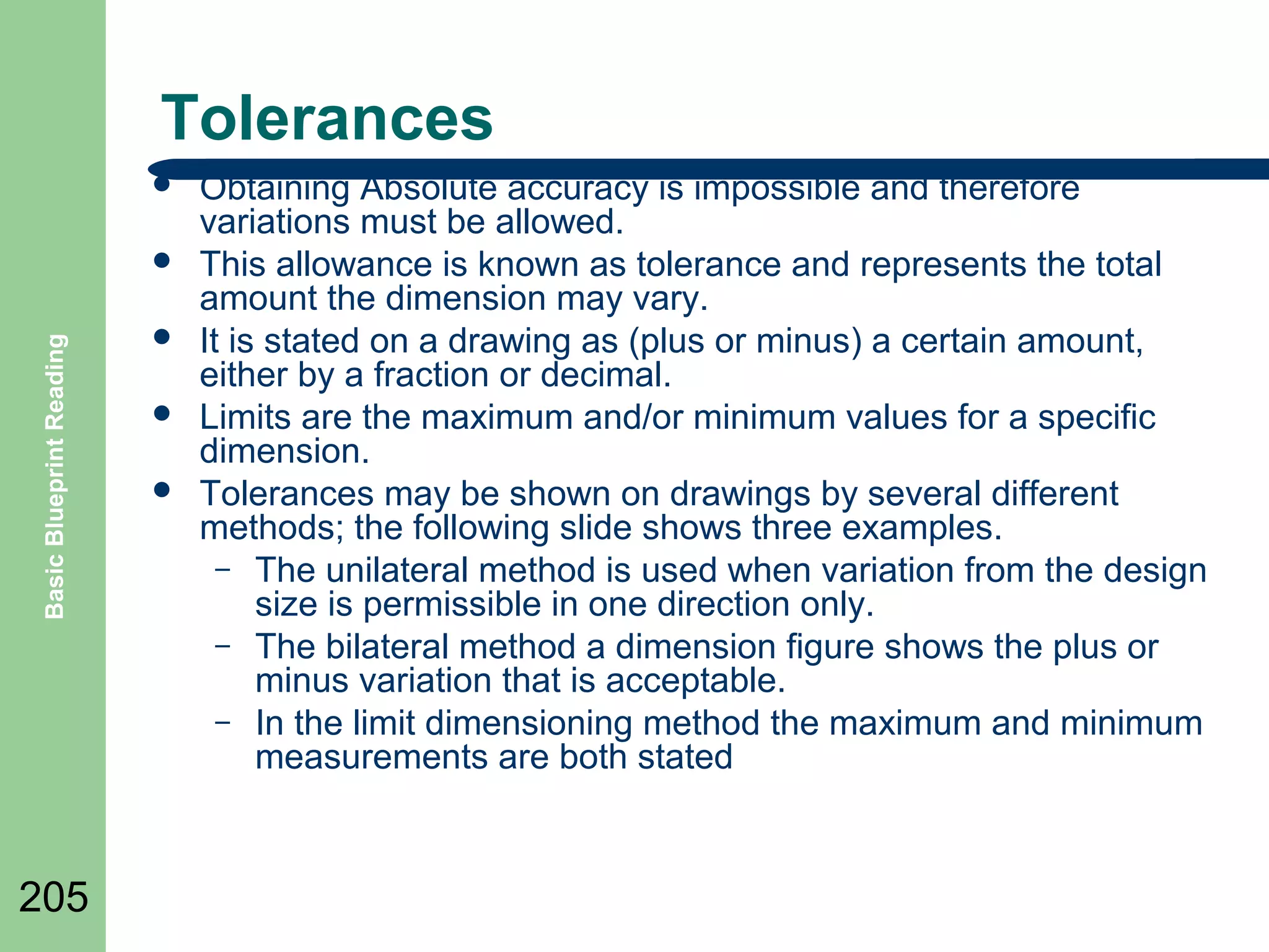 Tolerances


Basic Blueprint Reading



205





Obtaining Absolute accuracy is impossible and therefore
variations must be allowed.
This allowance is known as tolerance and represents the total
amount the dimension may vary.
It is stated on a drawing as (plus or minus) a certain amount,
either by a fraction or decimal.
Limits are the maximum and/or minimum values for a specific
dimension.
Tolerances may be shown on drawings by several different
methods; the following slide shows three examples.
– The unilateral method is used when variation from the design
size is permissible in one direction only.
– The bilateral method a dimension figure shows the plus or
minus variation that is acceptable.
– In the limit dimensioning method the maximum and minimum
measurements are both stated

 