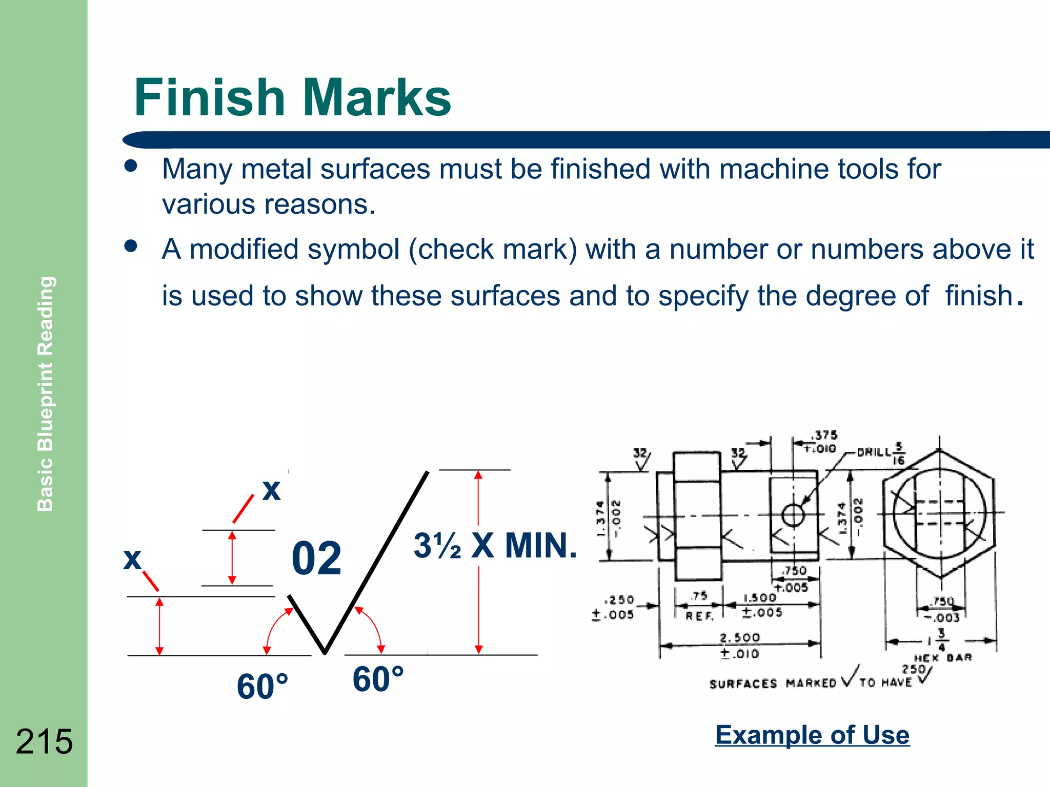 Finish Marks


Many metal surfaces must be finished with machine tools for
various reasons.



A modified symbol (check mark) with a number or numbers above it

Basic Blueprint Reading

is used to show these surfaces and to specify the degree of finish .

x

60°
215

3½ X MIN.

02

x

60°
Example of Use

 