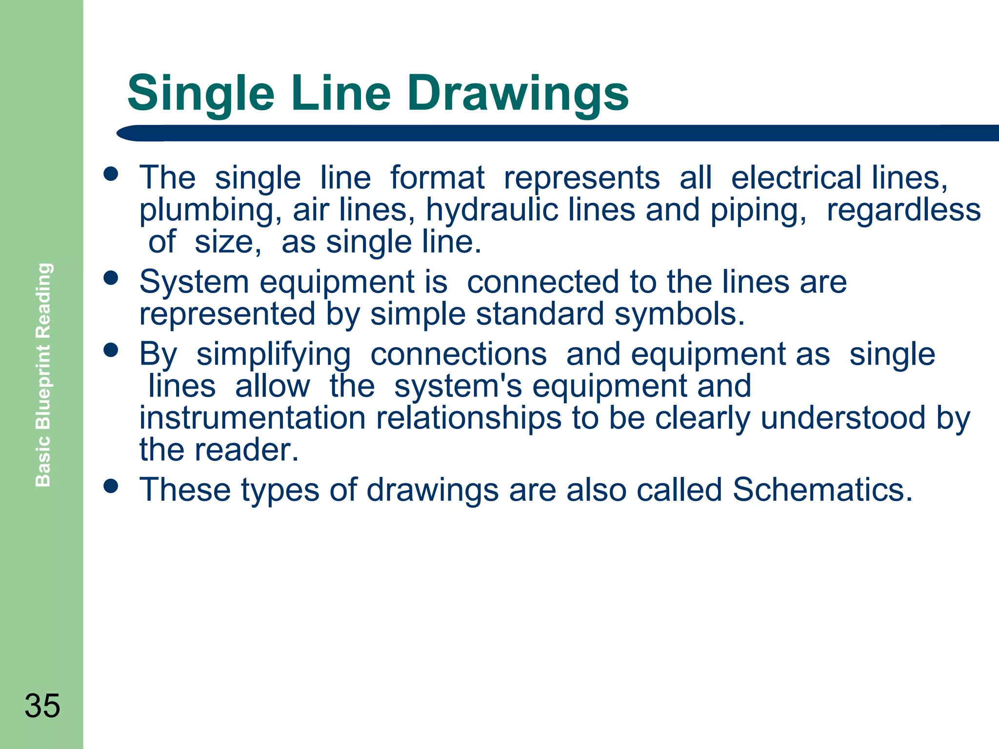 Single Line Drawings

Basic Blueprint Reading



35






The single line format represents all electrical lines,
plumbing, air lines, hydraulic lines and piping, regardless
of size, as single line.
System equipment is connected to the lines are
represented by simple standard symbols.
By simplifying connections and equipment as single
lines allow the system's equipment and
instrumentation relationships to be clearly understood by
the reader.
These types of drawings are also called Schematics.

 
