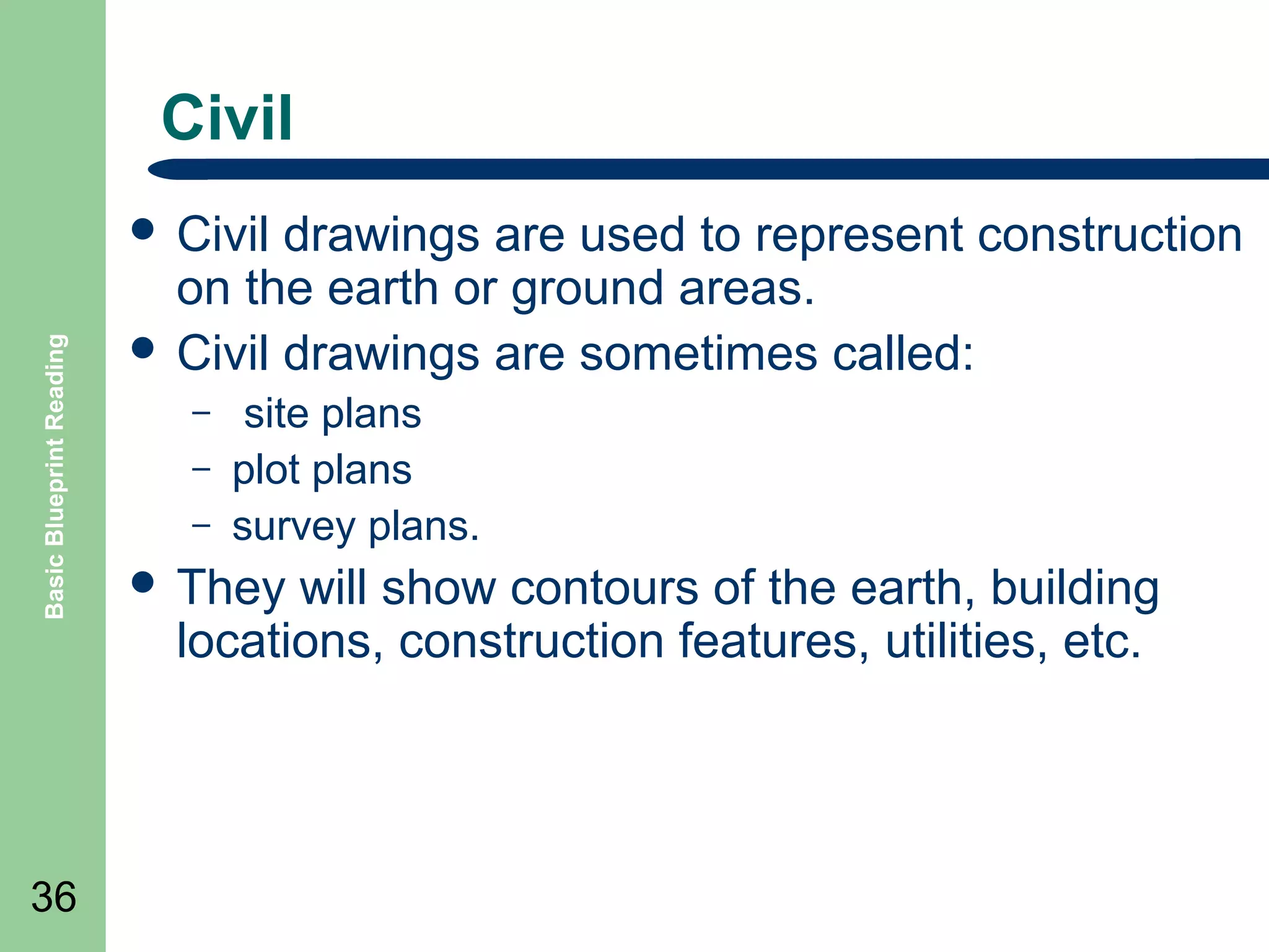 Civil

Basic Blueprint Reading

 Civil

36

drawings are used to represent construction
on the earth or ground areas.
 Civil drawings are sometimes called:
–
–
–

site plans
plot plans
survey plans.

 They

will show contours of the earth, building
locations, construction features, utilities, etc.

 