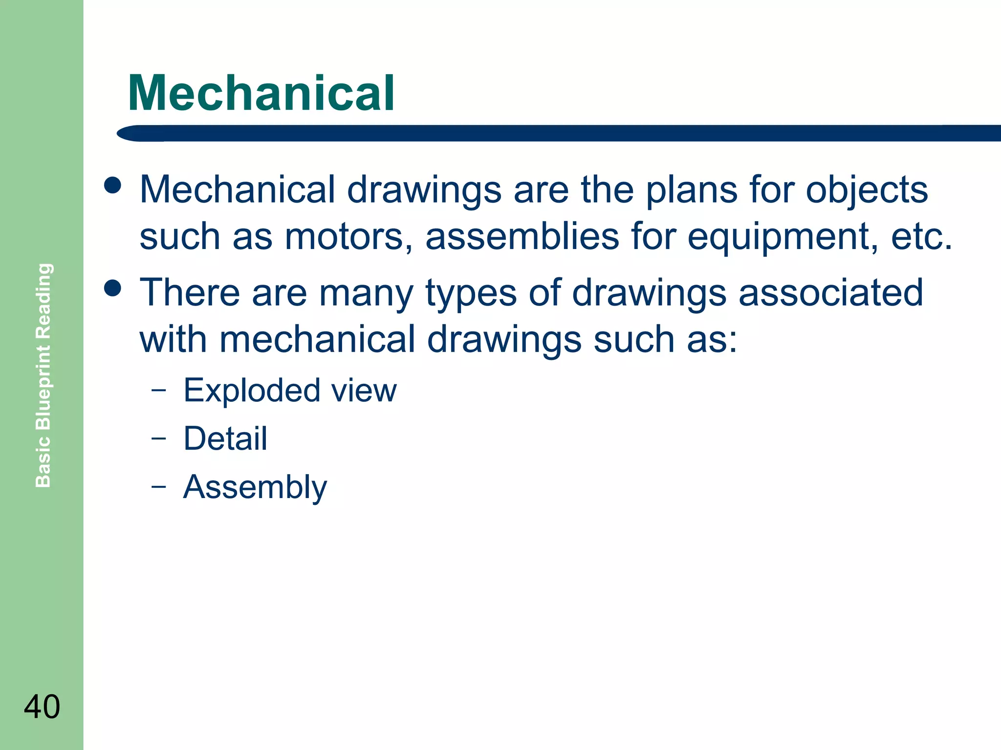 Mechanical

Basic Blueprint Reading

 Mechanical

40

drawings are the plans for objects
such as motors, assemblies for equipment, etc.
 There are many types of drawings associated
with mechanical drawings such as:
–
–
–

Exploded view
Detail
Assembly

 