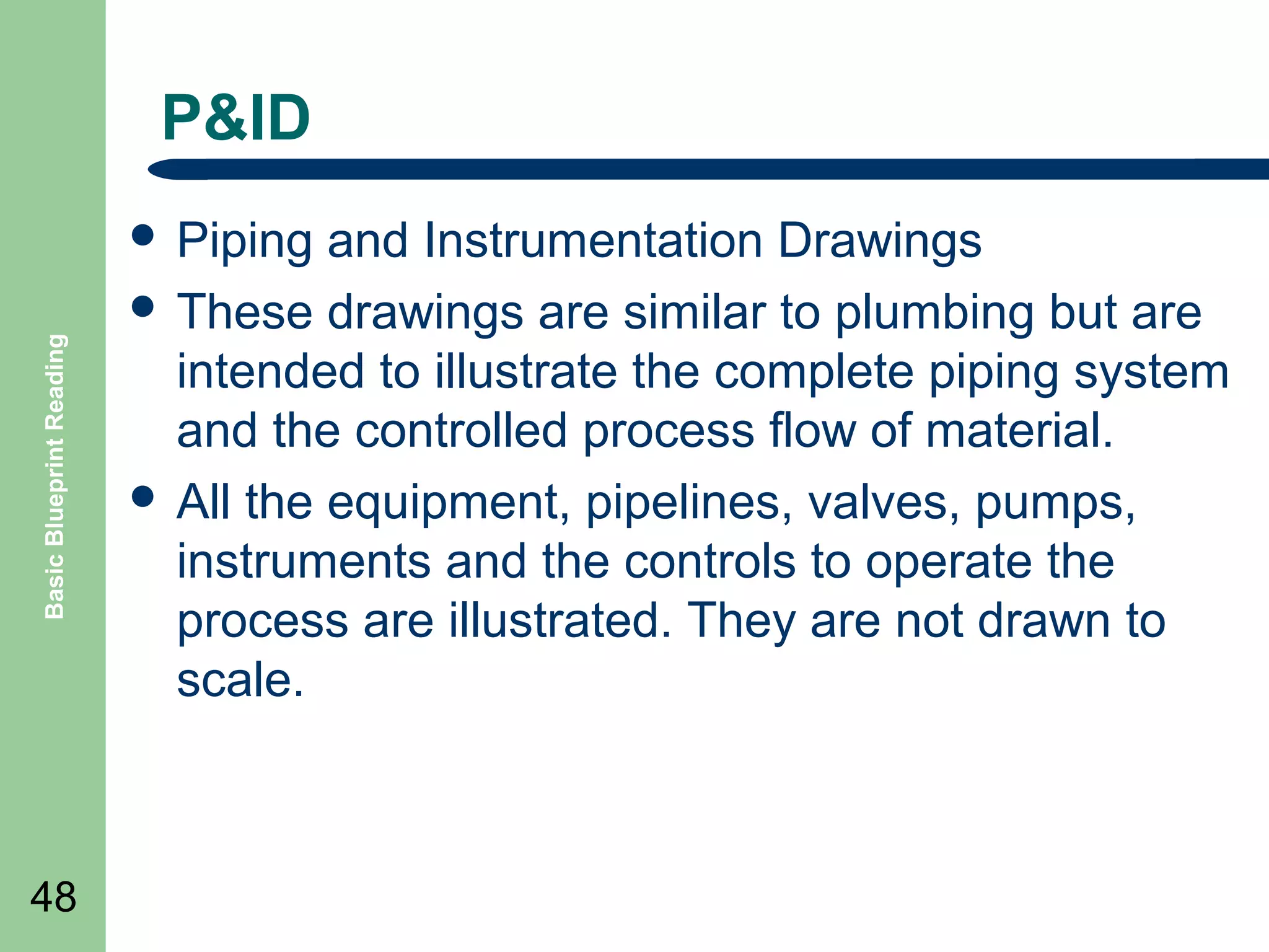 P&ID

Basic Blueprint Reading

 Piping

48

and Instrumentation Drawings
 These drawings are similar to plumbing but are
intended to illustrate the complete piping system
and the controlled process flow of material.
 All the equipment, pipelines, valves, pumps,
instruments and the controls to operate the
process are illustrated. They are not drawn to
scale.

 