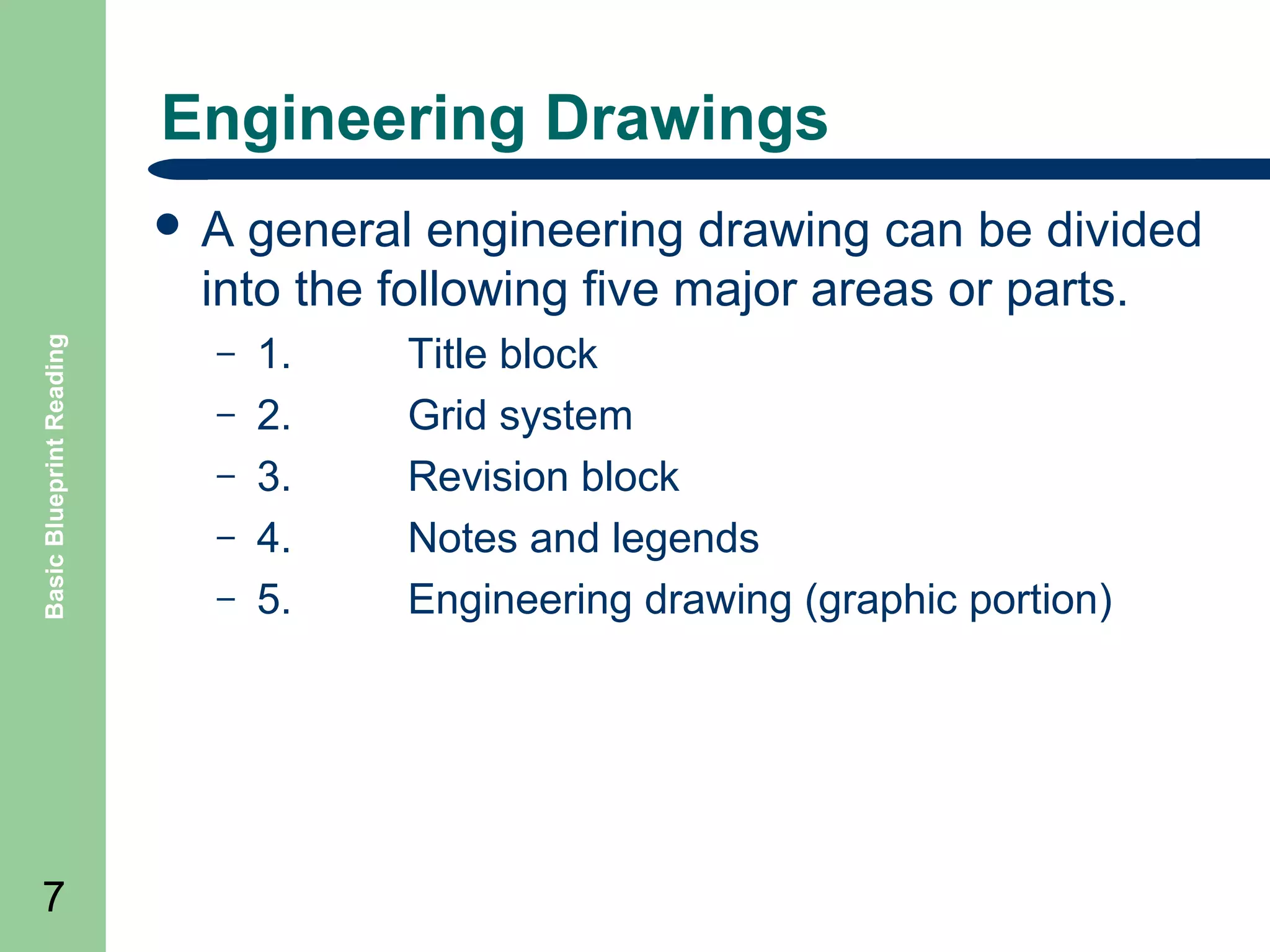 Engineering Drawings
general engineering drawing can be divided
into the following five major areas or parts.

Basic Blueprint Reading

A

7

–
–
–
–
–

1.
2.
3.
4.
5.

Title block
Grid system
Revision block
Notes and legends
Engineering drawing (graphic portion)

 