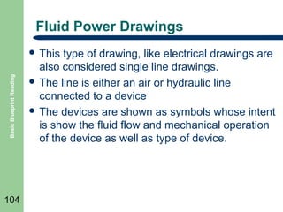 Fluid Power Drawings

Basic Blueprint Reading

 This

104

type of drawing, like electrical drawings are
also considered single line drawings.
 The line is either an air or hydraulic line
connected to a device
 The devices are shown as symbols whose intent
is show the fluid flow and mechanical operation
of the device as well as type of device.

 