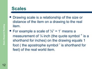 Scales

Basic Blueprint Reading

 Drawing

12

scale is a relationship of the size or
distance of the item on a drawing to the real
item.
 For example a scale of ¼” = 1’ means a
measurement of ¼ inch (the quote symbol “ is a
shorthand for inches) on the drawing equals 1
foot ( the apostrophe symbol ‘ is shorthand for
feet) of the real world item.

 