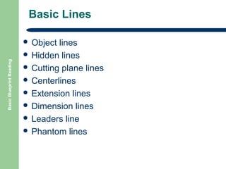 Basic Lines

Basic Blueprint Reading

 Object

lines
 Hidden lines
 Cutting plane lines
 Centerlines
 Extension lines
 Dimension lines
 Leaders line
 Phantom lines

 