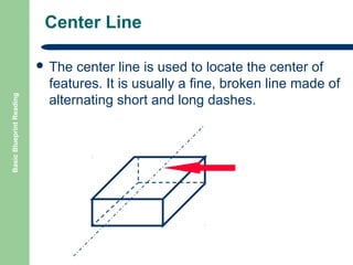 Center Line

Basic Blueprint Reading

 The

center line is used to locate the center of
features. It is usually a fine, broken line made of
alternating short and long dashes.

 