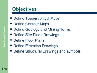 Objectives

Basic Blueprint Reading

 Define

176

Topographical Maps
 Define Contour Maps
 Define Geology and Mining Terms
 Define Site Plans Drawings
 Define Floor Plans
 Define Elevation Drawings
 Define Structural Drawings and symbols

 