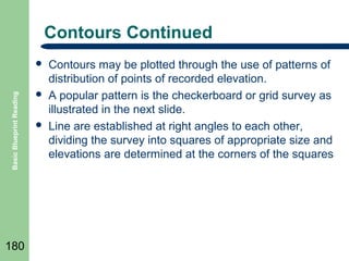 Contours Continued

Basic Blueprint Reading



180





Contours may be plotted through the use of patterns of
distribution of points of recorded elevation.
A popular pattern is the checkerboard or grid survey as
illustrated in the next slide.
Line are established at right angles to each other,
dividing the survey into squares of appropriate size and
elevations are determined at the corners of the squares

 