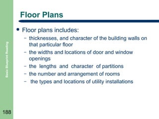 Floor Plans
 Floor
Basic Blueprint Reading

–
–
–
–
–

188

plans includes:

thicknesses, and character of the building walls on
that particular floor
the widths and locations of door and window
openings
the lengths and character of partitions
the number and arrangement of rooms
the types and locations of utility installations

 