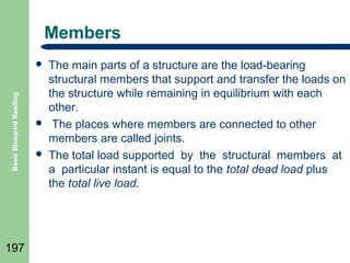 Members

Basic Blueprint Reading



197





The main parts of a structure are the load-bearing
structural members that support and transfer the loads on
the structure while remaining in equilibrium with each
other.
The places where members are connected to other
members are called joints.
The total load supported by the structural members at
a particular instant is equal to the total dead load plus
the total live load.

 