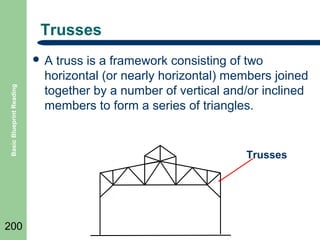 Trusses

Basic Blueprint Reading

A

200

truss is a framework consisting of two
horizontal (or nearly horizontal) members joined
together by a number of vertical and/or inclined
members to form a series of triangles.

Trusses

 