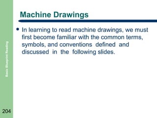 Machine Drawings

Basic Blueprint Reading

 In

204

learning to read machine drawings, we must
first become familiar with the common terms,
symbols, and conventions defined and
discussed in the following slides.

 