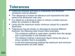 Tolerances


Basic Blueprint Reading



205





Obtaining Absolute accuracy is impossible and therefore
variations must be allowed.
This allowance is known as tolerance and represents the total
amount the dimension may vary.
It is stated on a drawing as (plus or minus) a certain amount,
either by a fraction or decimal.
Limits are the maximum and/or minimum values for a specific
dimension.
Tolerances may be shown on drawings by several different
methods; the following slide shows three examples.
– The unilateral method is used when variation from the design
size is permissible in one direction only.
– The bilateral method a dimension figure shows the plus or
minus variation that is acceptable.
– In the limit dimensioning method the maximum and minimum
measurements are both stated

 
