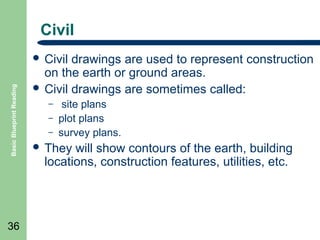 Civil

Basic Blueprint Reading

 Civil

36

drawings are used to represent construction
on the earth or ground areas.
 Civil drawings are sometimes called:
–
–
–

site plans
plot plans
survey plans.

 They

will show contours of the earth, building
locations, construction features, utilities, etc.

 