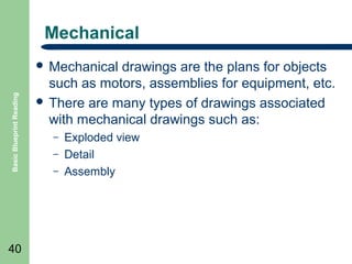 Mechanical

Basic Blueprint Reading

 Mechanical

40

drawings are the plans for objects
such as motors, assemblies for equipment, etc.
 There are many types of drawings associated
with mechanical drawings such as:
–
–
–

Exploded view
Detail
Assembly

 